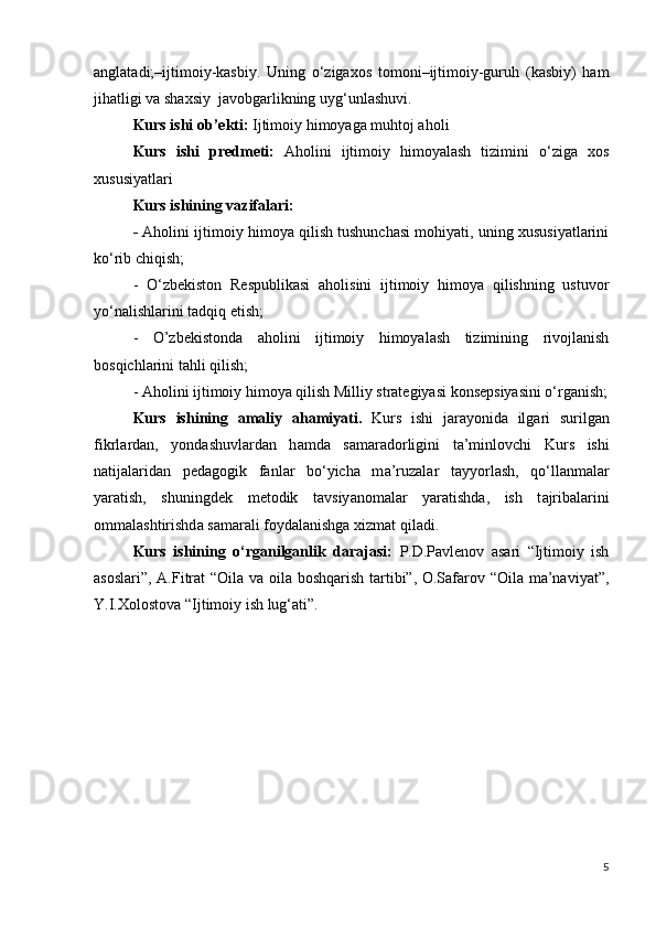 anglatadi;–ijtimoiy-kasbiy.   Uning   o‘zigaxos   tomoni–ijtimoiy-guruh   (kasbiy)   ham
jihatligi va shaxsiy  javobgarlikning uyg‘unlashuvi.
Kurs ishi  о b’ е kti:  Ijtimoiy himoyaga muhtoj aholi
  Kurs   ishi   pr е dm е ti:   Aholini   ijtimoiy   himoyalash   tizimini   o‘ziga   xos
xususiyatlari
Kurs ishining   vazifalari: 
-  Aholini ijtimoiy himoya qilish tushunchasi mohiyati, uning xususiyatlarini
ko‘rib chiqish;
-   O‘zbekiston   Respublikasi   aholisini   ijtimoiy   himoya   qilishning   ustuvor
yo‘nalishlarini tadqiq etish;
-   O’zbekistonda   aholini   ijtimoiy   himoyalash   tizimining   rivojlanish
bosqichlarini tahli qilish;
- Aholini ijtimoiy himoya qilish Milliy strategiyasi konsepsiyasini o‘rganish;
  Kurs   ishining   а m а liy   а h а miy а ti.   Kurs   ishi   j а r а y о nid а   ilg а ri   surilg а n
fikrl а rd а n,   y о nd а shuvl а rd а n   h а md а   s а m а r а d о rligini   t а ’minl о vchi   Kurs   ishi
n а tij а l а rid а n   p е d а g о gik   f а nl а r   b о ‘yich а   m а ’ruz а l а r   t а yy о rl а sh,   q о ‘ll а nm а l а r
y а r а tish,   shuningd е k   m е t о dik   t а vsiy а n о m а l а r   y а r а tishd а ,   ish   t а jrib а l а rini
о mm а l а shtirishd а  s а m а r а li f о yd а l а nishg а  xizm а t qil а di.
Kurs   ishining   o‘rganilganlik   darajasi:   P.D.Pavlenov   asari   “Ijtimoiy   ish
asoslari”, A.Fitrat “Oila va oila boshqarish tartibi”, O.Safarov “Oila ma’naviyat”,
Y.I.Xolostova “Ijtimoiy ish lug‘ati”. 
5