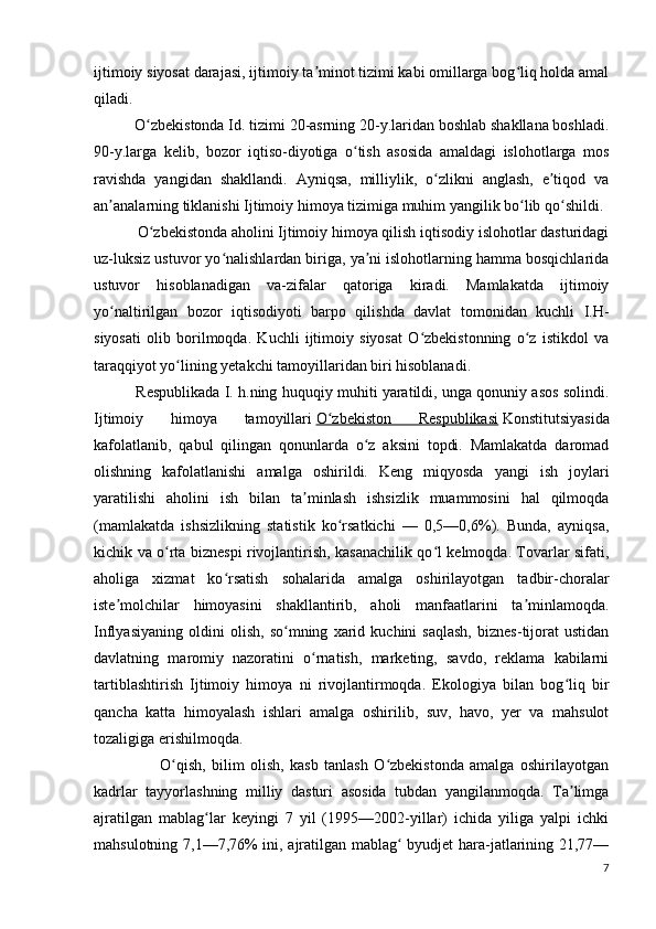 ijtimoiy siyosat darajasi, ijtimoiy ta minot tizimi kabi omillarga bog liq holda amalʼ ʻ
qiladi.
           O zbekistonda Id. tizimi 20-asrning 20-y.laridan boshlab shakllana boshladi.	
ʻ
90-y.larga   kelib,   bozor   iqtiso-diyotiga   o tish   asosida   amaldagi   islohotlarga   mos	
ʻ
ravishda   yangidan   shakllandi.   Ayniqsa,   milliylik,   o zlikni   anglash,   e tiqod   va	
ʻ ʼ
an analarning tiklanishi Ijtimoiy himoya tizimiga muhim yangilik bo lib qo shildi.	
ʼ ʻ ʻ
           O zbekistonda aholini Ijtimoiy himoya qilish iqtisodiy islohotlar dasturidagi	
ʻ
uz-luksiz ustuvor yo nalishlardan biriga, ya ni islohotlarning hamma bosqichlarida	
ʻ ʼ
ustuvor   hisoblanadigan   va-zifalar   qatoriga   kiradi.   Mamlakatda   ijtimoiy
yo naltirilgan   bozor   iqtisodiyoti   barpo   qilishda   davlat   tomonidan   kuchli   I.H-	
ʻ
siyosati   olib   borilmoqda.   Kuchli   ijtimoiy   siyosat   O zbekistonning   o z   istikdol   va	
ʻ ʻ
taraqqiyot yo lining yetakchi tamoyillaridan biri hisoblanadi.	
ʻ
             Respublikada I. h.ning huquqiy muhiti yaratildi, unga qonuniy asos solindi.
Ijtimoiy   himoya   tamoyillari   O zbekiston   Respublikasi	
ʻ   Konstitutsiyasida
kafolatlanib,   qabul   qilingan   qonunlarda   o z   aksini   topdi.   Mamlakatda   daromad	
ʻ
olishning   kafolatlanishi   amalga   oshirildi.   Keng   miqyosda   yangi   ish   joylari
yaratilishi   aholini   ish   bilan   ta minlash   ishsizlik   muammosini   hal   qilmoqda	
ʼ
(mamlakatda   ishsizlikning   statistik   ko rsatkichi   —   0,5—0,6%).   Bunda,   ayniqsa,	
ʻ
kichik va o rta biznespi rivojlantirish, kasanachilik qo l kelmoqda. Tovarlar sifati,	
ʻ ʻ
aholiga   xizmat   ko rsatish   sohalarida   amalga   oshirilayotgan   tadbir-choralar	
ʻ
iste molchilar   himoyasini   shakllantirib,   aholi   manfaatlarini   ta minlamoqda.	
ʼ ʼ
Inflyasiyaning   oldini   olish,   so mning   xarid   kuchini   saqlash,   biznes-tijorat   ustidan	
ʻ
davlatning   maromiy   nazoratini   o rnatish,   marketing,   savdo,   reklama   kabilarni	
ʻ
tartiblashtirish   Ijtimoiy   himoya   ni   rivojlantirmoqda.   Ekologiya   bilan   bog liq   bir	
ʻ
qancha   katta   himoyalash   ishlari   amalga   oshirilib,   suv,   havo,   yer   va   mahsulot
tozaligiga erishilmoqda.
                      O qish,   bilim   olish,   kasb   tanlash   O zbekistonda   amalga   oshirilayotgan	
ʻ ʻ
kadrlar   tayyorlashning   milliy   dasturi   asosida   tubdan   yangilanmoqda.   Ta limga	
ʼ
ajratilgan   mablag lar   keyingi   7   yil   (1995—2002-yillar)   ichida   yiliga   yalpi   ichki	
ʻ
mahsulotning 7,1—7,76% ini, ajratilgan mablag  byudjet hara-jatlarining 21,77—	
ʻ
7