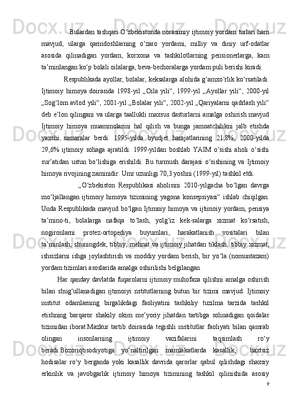 Bulardan tashqari O zbekistonda norasimiy ijtimoiy yordam turlari hamʻ
mavjud;   ularga   qarindoshlarning   o zaro   yordami,   milliy   va   diniy   urf-odatlar	
ʻ
asosida   qilinadigan   yordam,   korxona   va   tashkilotlarning   pensionerlarga,   kam
ta minlangan ko p bolali oilalarga, beva-bechoralarga yordam puli berishi kiradi.	
ʼ ʻ
            Respublikada ayollar, bolalar, keksalarga alohida g amxo rlik ko rsatiladi.	
ʻ ʻ ʻ
Ijtimoiy   himoya   doirasida   1998-yil   „Oila   yili“,   1999-yil   „Ayollar   yili“,   2000-yil
„Sog lom avlod yili“, 2001-yil „Bolalar yili“, 2002-yil „Qariyalarni qadrlash yili“	
ʻ
deb e lon qilingani va ularga taallukli maxsus dasturlarni amalga oshirish mavjud
ʼ
Ijtimoiy   himoya   muammolarini   hal   qilish   va   bunga   jamoatchilikni   jalb   etishda
yaxshi   samaralar   berdi.   1995-yilda   byudjet   harajatlarining   21,8%,   2000-yilda
29,6%   ijtimoiy   sohaga   ajratildi.   1999-yildan   boshlab   YAIM   o sishi   aholi   o sishi	
ʻ ʻ
sur atidan   ustun   bo lishiga   erishildi.   Bu   turmush   darajasi   o sishining   va   Ijtimoiy	
ʼ ʻ ʻ
himoya rivojining zaminidir. Umr uzunligi 70,3 yoshni (1999-yil) tashkil etdi.
                      „O zbekiston   Respublikasi   aholisini   2010-yilgacha   bo lgan   davrga	
ʻ ʻ
mo ljallangan   ijtimoiy   himoya   tizimining   yagona   konsepsiyasi“   ishlab   chiqilgan.	
ʻ
Unda Respublikada mavjud bo lgan Ijtimoiy himoya va ijtimoiy yordam, pensiya	
ʻ
ta mino-ti,   bolalarga   nafaqa   to lash,   yolg iz   kek-salarga   xizmat   ko rsatish,	
ʼ ʻ ʻ ʻ
nogironlarni   protez-ortopediya   buyumlari,   harakatlanish   vositalari   bilan
ta minlash, shuningdek, tibbiy, mehnat va ijtimoiy jihatdan tiklash, tibbiy xizmat,
ʼ
ishsizlarni   ishga   joylashtirish   va   moddiy   yordam   berish,   bir   yo la   (nomuntazam)	
ʻ
yordam tizimlari asoslarida amalga oshirilishi belgilangan .
              Har qanday davlatda fuqarolarni ijtimoiy muhofaza qilishni amalga oshirish
bilan   shug‘ullanadigan   ijtimoiyi   nstitutlarning   butun   bir   tizimi   mavjud.   Ijtimoiy
institut   odamlarning   birgalikdagi   faoliyatini   tashkiliy   tuzilma   tarzida   tashkil
etishning   barqaror   shakily   okim   me’yoriy   jihatdan   tartibga   solinadigan   qoidalar
tizimidan   iborat.Mazkur   tartib   doirasida   tegishli   institutlar   faoliyati   bilan   qamrab
olingan   insonlarning   ijtimoiy   vazifalarini   taqsimlash   ro‘y
beradi.Bozoriqtisodiyotiga   yo‘naltirilgan   mamlakatlarda   kasallik,     baxtsiz
hodisalar   ro‘y   berganda   yoki   kasallik   davrida   qarorlar   qabul   qilishdagi   shaxsiy
erkinlik   va   javobgarlik   ijtimoiy   himoya   tizimining   tashkil   qilinishida   asosiy
9