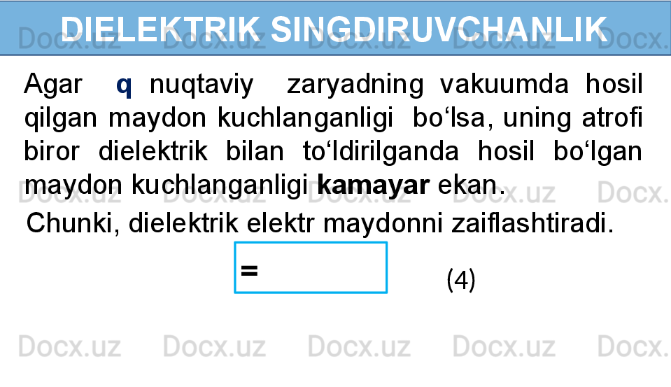 DIELEKTRIK SINGDIRUVCHANLIK
Agar    q   nuqtaviy    zaryadning  vakuumda  hosil 
qilgan  maydon  kuchlanganligi    bo‘lsa,  uning  atrofi 
biror  dielektrik  bilan  to‘ldirilganda  hosil  bo‘lgan 
maydon kuchlanganligi  kamayar  ekan.
=   
(4)Chunki, dielektrik elektr maydonni zaiflashtiradi. 