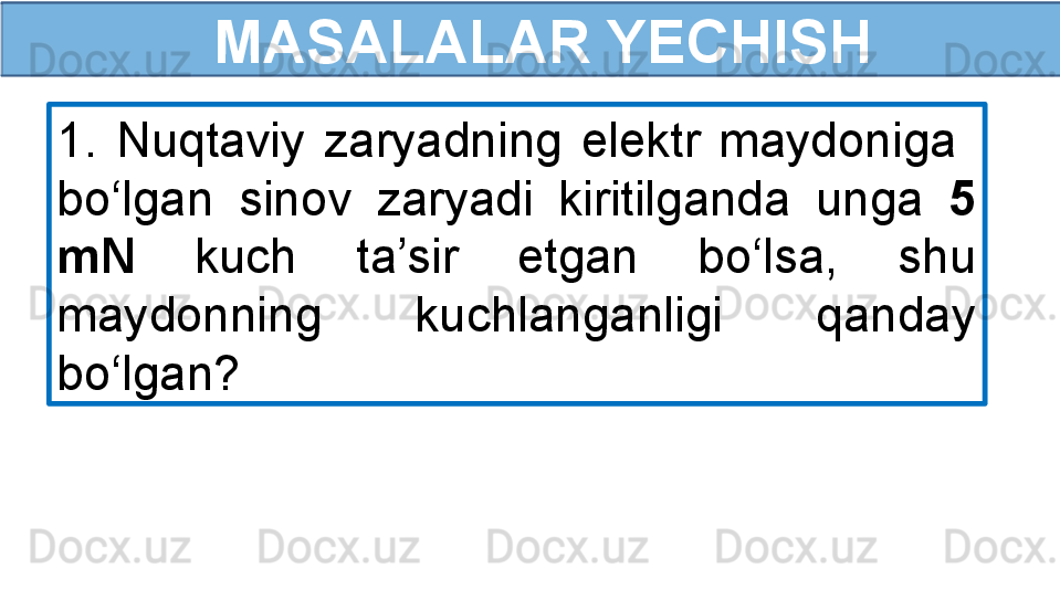   MASALALAR YECHISH
1.  Nuqtaviy  zaryadning  elektr  maydoniga   
bo‘lgan  sinov  zaryadi  kiritilganda  unga  5 
mN  kuch  ta’sir  etgan  bo‘lsa,  shu 
maydonning  kuchlanganligi  qanday 
bo‘lgan? 