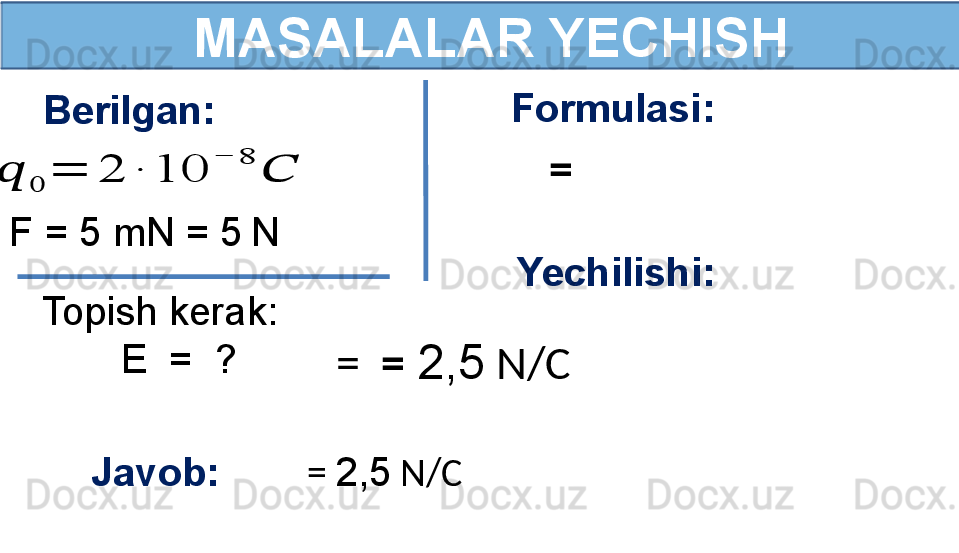   MASALALAR YECHISH
F = 5 mN = 5   N ??????	
0	
=	2	∙	10	
−	8	
??????Berilgan:
Topish kerak:
        E  =  ? Formulasi:
  =  
Yechilishi:
  =    =  2,5  N/C
Javob:          =   2,5  N/C 