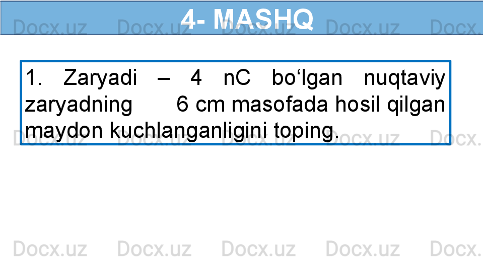   4- MASHQ
1.  Zaryadi  –  4  nC  bo‘lgan  nuqtaviy 
zaryadning       6 cm masofada hosil qilgan 
maydon kuchlanganligini toping. 