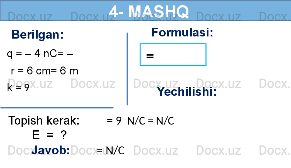   4- MASHQ
Berilgan:
q = – 4 nC= –  
r = 6 cm= 6 m
k =  9 
Topish kerak:
        E  =  ? Formulasi:
  =  
Yechilishi:
  =   9   N/C =   N/C
Javob:          =  N/C 