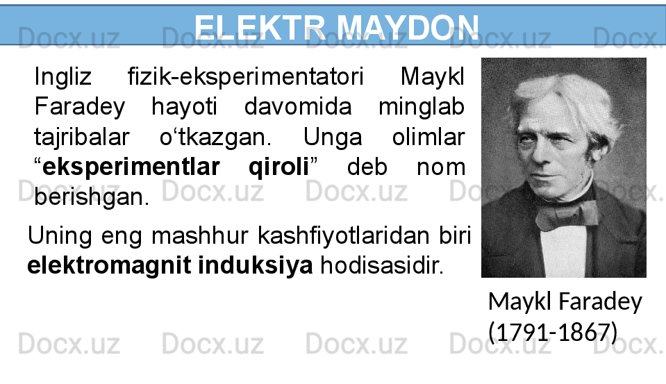   ELEKTR MAYDON
Ingliz  fizik-eksperimentatori  Maykl 
Faradey  hayoti  davomida  minglab 
tajribalar  o‘tkazgan.  Unga  olimlar 
“ eksperimentlar  qiroli ”  deb  nom 
berishgan.
Maykl Faradey
(1791-1867)Uning  eng  mashhur  kashfiyotlaridan  biri 
elektromagnit induksiya  hodisasidir. 