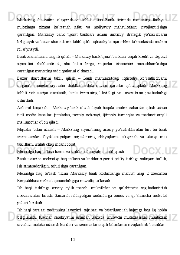 10Marketing   faoliyatini   o‘rganish   va   tahlil   qilish   Bank   tizimida   marketing   faoliyati
mijozlarga   xizmat   ko‘rsatish   sifati   va   moliyaviy   mahsulotlarni   rivojlantirishga
qaratilgan.   Markaziy   bank   tijorat   banklari   uchun   umumiy   strategik   yo‘nalishlarni
belgilaydi va bozor sharoitlarini tahlil qilib, iqtisodiy barqarorlikni ta’minlashda muhim
rol o‘ynaydi.
Bank xizmatlarini targ‘ib qilish – Markaziy bank tijorat banklari orqali kredit va depozit
siyosatini   shakllantiradi,   shu   bilan   birga,   mijozlar   ishonchini   mustahkamlashga
qaratilgan marketing tadqiqotlarini o‘tkazadi.
Bozor   sharoitlarini   tahlil   qilish   –   Bank   mamlakatdagi   iqtisodiy   ko‘rsatkichlarni
o‘rganib,   monetar   siyosatni   shakllantirishda   muhim   qarorlar   qabul   qiladi.   Marketing
tahlili   natijalariga   asoslanib,   bank   tizimining   likvidligi   va   investitsion   jozibadorligi
oshiriladi.
Axborot   tarqatish   –   Markaziy   bank   o‘z   faoliyati   haqida   aholini   xabardor   qilish   uchun
turli   media   kanallar,   jumladan,   rasmiy   veb-sayt,   ijtimoiy   tarmoqlar   va   matbuot   orqali
ma’lumotlar e’lon qiladi.
Mijozlar   bilan   ishlash   –   Marketing   siyosatining   asosiy   yo‘nalishlaridan   biri   bu   bank
xizmatlaridan   foydalanayotgan   mijozlarning   ehtiyojlarini   o‘rganish   va   ularga   mos
takliflarni ishlab chiqishdan iborat.
Mehnatga haq to‘lash tizimi va kadrlar salohiyatini tahlil qilish
Bank tizimida mehnatga haq to‘lash va kadrlar siyosati  qat’iy tartibga solingan bo‘lib,
ish samaradorligini oshirishga qaratilgan.
Mehnatga   haq   to‘lash   tizimi   Markaziy   bank   xodimlariga   mehnat   haqi   O‘zbekiston
Respublikasi mehnat qonunchiligiga muvofiq to‘lanadi.
Ish   haqi   tarkibiga   asosiy   oylik   maosh,   mukofotlar   va   qo‘shimcha   rag‘batlantirish
mexanizmlari   kiradi.   Samarali   ishlayotgan   xodimlarga   bonus   va   qo‘shimcha   mukofot
pullari beriladi.
Ish haqi darajasi xodimning lavozimi, tajribasi va bajarilgan ish hajmiga bog‘liq holda
belgilanadi.   Kadrlar   salohiyatini   oshirish   Bankda   ishlovchi   mutaxassislar   muntazam
ravishda malaka oshirish kurslari va seminarlar orqali bilimlarini rivojlantirib boradilar. 