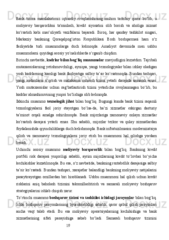 19Bank   tizimi   mamlakatimiz   iqtisodiy   rivojlanishining   muhim   tarkibiy   qismi   bo‘lib,   u
moliyaviy   barqarorlikni   ta'minlash,   kredit   siyosatini   olib   borish   va   aholiga   xizmat
ko‘rsatish   kabi   mas’uliyatli   vazifalarni   bajaradi.   Biroq,   har   qanday   tashkilot   singari,
Markaziy   bankning   Qoraqalpog‘iston   Respublikasi   Bosh   boshqarmasi   ham   o‘z
faoliyatida   turli   muammolarga   duch   kelmoqda.   Amaliyot   davomida   men   ushbu
muammolarni quyidagi asosiy yo‘nalishlarda o‘rganib chiqdim.
Birinchi navbatda,  kadrlar bilan bog‘liq muammolar  mavjudligini kuzatdim. Tajribali
mutaxassislarning yetishmovchiligi, ayniqsa, yangi texnologiyalar bilan ishlay oladigan
yosh kadrlarning kamligi bank faoliyatiga salbiy ta’sir ko‘rsatmoqda. Bundan tashqari,
yangi xodimlarni o‘qitish va malakasini  oshirish tizimi yetarli darajada samarali emas.
Yosh   mutaxassislar   uchun   rag‘batlantirish   tizimi   yetarlicha   rivojlanmagan   bo‘lib,   bu
kadrlar almashinuvining yuqori bo‘lishiga olib kelmoqda.
Ikkinchi  muammo   texnologik jihat   bilan bog‘liq. Bugungi  kunda bank tizimi  raqamli
texnologiyalarni   faol   joriy   etayotgan   bo‘lsa-da,   ba’zi   xizmatlar   eskirgan   dasturiy
ta’minot   orqali   amalga   oshirilmoqda.   Bank   mijozlariga   zamonaviy   onlayn   xizmatlar
ko‘rsatish   darajasi   yetarli   emas.   Shu   sababli,   mijozlar   tezkor   va   qulay   xizmatlardan
foydalanishda qiyinchiliklarga duch kelishmoqda. Bank infratuzilmasini modernizatsiya
qilish   va   zamonaviy   texnologiyalarni   joriy   etish   bu   muammoni   hal   qilishga   yordam
beradi.
Uchinchi   asosiy   muammo   moliyaviy   barqarorlik   bilan   bog‘liq.   Bankning   kredit
portfeli   risk   darajasi   yuqoriligi   sababli,   ayrim   mijozlarning   kredit   to‘lovlari   bo‘yicha
kechikishlar kuzatilmoqda. Bu esa, o‘z navbatida, bankning rentabellik darajasiga salbiy
ta’sir ko‘rsatadi. Bundan tashqari, xarajatlar balandligi bankning moliyaviy natijalarini
pasaytirayotgan omillardan biri  hisoblanadi. Ushbu muammoni hal  qilish uchun kredit
risklarini   aniq   baholash   tizimini   takomillashtirish   va   samarali   moliyaviy   boshqaruv
strategiyalarini ishlab chiqish zarur.
To‘rtinchi muammo   boshqaruv tizimi va tashkilot ichidagi jarayonlar   bilan bog‘liq.
Ichki   boshqaruv   jarayonlarining   byurokratikligi   sababli,   qaror   qabul   qilish   jarayonlari
ancha   vaqt   talab   etadi.   Bu   esa   moliyaviy   operatsiyalarning   kechikishiga   va   bank
xizmatlarining   sifati   pasayishiga   sabab   bo‘ladi.   Samarali   boshqaruv   tizimini