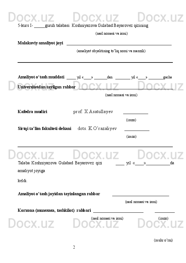 25-kurs I- _____guruh talabasi   Koshniyazova Gulabad Bayarovez qizi ning 
                                                                                   (nasl nomasi va ismi)                  
                     
Malakaviy amaliyot joyi    ________________________________________________ 
                                                               (amaliyot obyektining to’liq nomi va manzili)
                                                                                            
Amaliyot o‘tash muddati    _____ yil «____» _______dan   ________ yil «____» ________gacha
Universitetdan  tayilgan rahbar    ___________________________________________
                                              (nasl nomasi va ismi)
Kafedra mudiri                      prof. X.Asatullayev        __________
                                                                   (imzo)
Sirtqi ta’lim fakulteti dekani      dots. K.O’razaliyev      __________
                                     (imzo)
Talaba   Koshniyazova   Gulabad   Bayarovez   qizi                 ____   yil   «____»___________da
amaliyot joyiga  
keldi.                                                       
                                                                     
Amaliyot o’tash joyidan tayinlangan rahbar            __________________________
                                                                                               (nasl nomasi va ismi)
Korxona (muassasa, tashkilot)   rahbari    _______________________          ________
                                                                          (nasl nomasi va ismi)                                  (imzo)
                     
                                                                                                                  
(muhr  o’rni) 