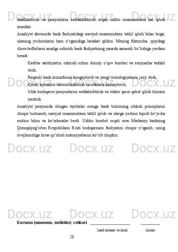 20shakllantirish   va   jarayonlarni   soddalashtirish   orqali   ushbu   muammolarni   hal   qilish
mumkin.
Amaliyot   davomida   bank   faoliyatidagi   mavjud   muammolarni   tahlil   qilish   bilan   birga,
ularning   yechimlarini   ham   o‘rganishga   harakat   qildim.   Mening   fikrimcha,   quyidagi
chora-tadbirlarni amalga oshirish bank faoliyatining yanada samarali bo‘lishiga yordam
beradi:
Kadrlar   salohiyatini   oshirish   uchun   doimiy   o‘quv   kurslari   va   seminarlar   tashkil
etish;
Raqamli bank xizmatlarini kengaytirish va yangi texnologiyalarni joriy etish;
Kredit siyosatini takomillashtirish va risklarni kamaytirish;
Ichki boshqaruv jarayonlarini soddalashtirish va tezkor qaror qabul qilish tizimini
yaratish.
Amaliyot   jarayonida   olingan   tajribalar   menga   bank   tizimining   ishlash   prinsiplarini
chuqur tushunish, mavjud muammolarni tahlil qilish va ularga yechim topish bo‘yicha
muhim   bilim   va   ko‘nikmalar   berdi.   Ushbu   hisobot   orqali   men   Markaziy   bankning
Qoraqalpog‘iston   Respublikasi   Bosh   boshqarmasi   faoliyatini   chuqur   o‘rganib,   uning
rivojlanishiga hissa qo‘shish imkoniyatlarini ko‘rib chiqdim.
Korxona (muassasa, tashkilot)   rahbari       ___________________          ________
                                                                              (nasl nomasi va ismi)                   (imzo) 