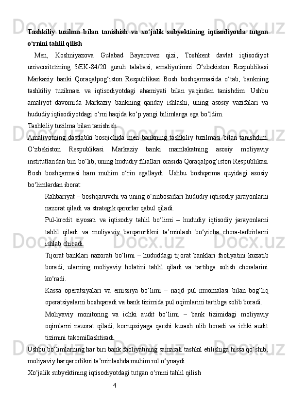 4Tashkiliy   tuzilma   bilan   tanishish   va   xo‘jalik   subyektining   iqtisodiyotda   tutgan
o‘rnini tahlil qilish
Men,   Koshniyazova   Gulabad   Bayarovez   qizi ,   Toshkent   davlat   iqtisodiyot
universiteti ning   5/EK-84/20   guruh   talabasi,   amaliyotimni   O‘zbekiston   Respublikasi
Markaziy   banki   Qoraqalpog‘iston   Respublikasi   Bosh   boshqarmasi da   o‘tab,   bankning
tashkiliy   tuzilmasi   va   iqtisodiyotdagi   ahamiyati   bilan   yaqindan   tanishdim.   Ushbu
amaliyot   davomida   Markaziy   bankning   qanday   ishlashi,   uning   asosiy   vazifalari   va
hududiy iqtisodiyotdagi o‘rni haqida ko‘p yangi bilimlarga ega bo‘ldim.
Tashkiliy tuzilma bilan tanishish
Amaliyotning   dastlabki   bosqichida   men   bankning   tashkiliy   tuzilmasi   bilan   tanishdim.
O‘zbekiston   Respublikasi   Markaziy   banki   mamlakatning   asosiy   moliyaviy
institutlaridan biri bo‘lib, uning hududiy filiallari orasida Qoraqalpog‘iston Respublikasi
Bosh   boshqarmasi   ham   muhim   o‘rin   egallaydi.   Ushbu   boshqarma   quyidagi   asosiy
bo‘limlardan iborat:
Rahbariyat  – boshqaruvchi va uning o‘rinbosarlari hududiy iqtisodiy jarayonlarni
nazorat qiladi va strategik qarorlar qabul qiladi.
Pul-kredit   siyosati   va   iqtisodiy   tahlil   bo‘limi   –   hududiy   iqtisodiy   jarayonlarni
tahlil   qiladi   va   moliyaviy   barqarorlikni   ta’minlash   bo‘yicha   chora-tadbirlarni
ishlab chiqadi.
Tijorat   banklari   nazorati   bo‘limi   –   hududdagi   tijorat   banklari   faoliyatini   kuzatib
boradi,   ularning   moliyaviy   holatini   tahlil   qiladi   va   tartibga   solish   choralarini
ko‘radi.
Kassa   operatsiyalari   va   emissiya   bo‘limi   –   naqd   pul   muomalasi   bilan   bog‘liq
operatsiyalarni boshqaradi va bank tizimida pul oqimlarini tartibga solib boradi.
Moliyaviy   monitoring   va   ichki   audit   bo‘limi   –   bank   tizimidagi   moliyaviy
oqimlarni   nazorat   qiladi,   korrupsiyaga   qarshi   kurash   olib   boradi   va   ichki   audit
tizimini takomillashtiradi.
Ushbu bo‘limlarning har biri bank faoliyatining samarali tashkil etilishiga hissa qo‘shib,
moliyaviy barqarorlikni ta’minlashda muhim rol o‘ynaydi.
Xo‘jalik subyektining iqtisodiyotdagi tutgan o‘rnini tahlil qilish 