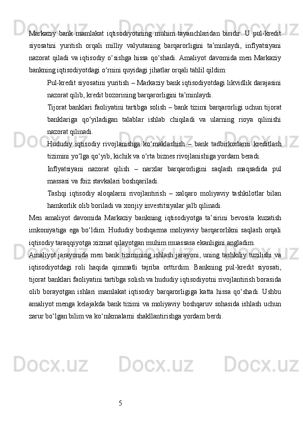 5Markaziy   bank   mamlakat   iqtisodiyotining   muhim   tayanchlaridan   biridir.   U   pul-kredit
siyosatini   yuritish   orqali   milliy   valyutaning   barqarorligini   ta’minlaydi,   inflyatsiyani
nazorat qiladi  va iqtisodiy o‘sishga hissa  qo‘shadi. Amaliyot  davomida men Markaziy
bankning iqtisodiyotdagi o‘rnini quyidagi jihatlar orqali tahlil qildim:
Pul-kredit siyosatini yuritish  – Markaziy bank iqtisodiyotdagi likvidlik darajasini
nazorat qilib, kredit bozorining barqarorligini ta’minlaydi.
Tijorat banklari faoliyatini tartibga solish  – bank tizimi barqarorligi uchun tijorat
banklariga   qo‘yiladigan   talablar   ishlab   chiqiladi   va   ularning   rioya   qilinishi
nazorat qilinadi.
Hududiy   iqtisodiy   rivojlanishga   ko‘maklashish   –   bank   tadbirkorlarni   kreditlash
tizimini yo‘lga qo‘yib, kichik va o‘rta biznes rivojlanishiga yordam beradi.
Inflyatsiyani   nazorat   qilish   –   narxlar   barqarorligini   saqlash   maqsadida   pul
massasi va foiz stavkalari boshqariladi.
Tashqi   iqtisodiy   aloqalarni   rivojlantirish   –   xalqaro   moliyaviy   tashkilotlar   bilan
hamkorlik olib boriladi va xorijiy investitsiyalar jalb qilinadi.
Men   amaliyot   davomida   Markaziy   bankning   iqtisodiyotga   ta’sirini   bevosita   kuzatish
imkoniyatiga   ega   bo‘ldim.   Hududiy   boshqarma   moliyaviy   barqarorlikni   saqlash   orqali
iqtisodiy taraqqiyotga xizmat qilayotgan muhim muassasa ekanligini angladim.
Amaliyot jarayonida men bank tizimining ishlash  jarayoni, uning tashkiliy tuzilishi  va
iqtisodiyotdagi   roli   haqida   qimmatli   tajriba   orttirdim.   Bankning   pul-kredit   siyosati,
tijorat banklari faoliyatini tartibga solish va hududiy iqtisodiyotni rivojlantirish borasida
olib   borayotgan   ishlari   mamlakat   iqtisodiy   barqarorligiga   katta   hissa   qo‘shadi.   Ushbu
amaliyot menga kelajakda bank tizimi va moliyaviy boshqaruv sohasida ishlash uchun
zarur bo‘lgan bilim va ko‘nikmalarni shakllantirishga yordam berdi. 