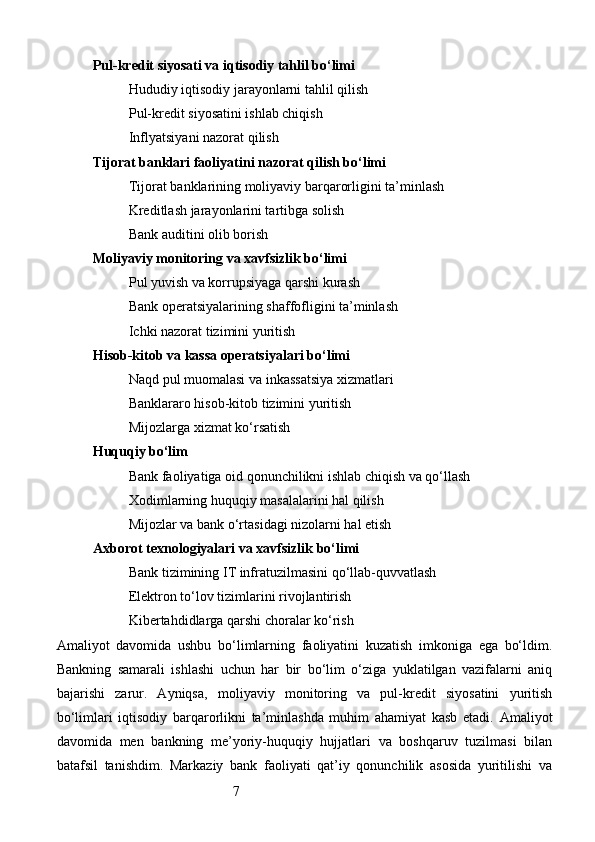 7Pul-kredit siyosati va iqtisodiy tahlil bo‘limi
Hududiy iqtisodiy jarayonlarni tahlil qilish
Pul-kredit siyosatini ishlab chiqish
Inflyatsiyani nazorat qilish
Tijorat banklari faoliyatini nazorat qilish bo‘limi
Tijorat banklarining moliyaviy barqarorligini ta’minlash
Kreditlash jarayonlarini tartibga solish
Bank auditini olib borish
Moliyaviy monitoring va xavfsizlik bo‘limi
Pul yuvish va korrupsiyaga qarshi kurash
Bank operatsiyalarining shaffofligini ta’minlash
Ichki nazorat tizimini yuritish
Hisob-kitob va kassa operatsiyalari bo‘limi
Naqd pul muomalasi va inkassatsiya xizmatlari
Banklararo hisob-kitob tizimini yuritish
Mijozlarga xizmat ko‘rsatish
Huquqiy bo‘lim
Bank faoliyatiga oid qonunchilikni ishlab chiqish va qo‘llash
Xodimlarning huquqiy masalalarini hal qilish
Mijozlar va bank o‘rtasidagi nizolarni hal etish
Axborot texnologiyalari va xavfsizlik bo‘limi
Bank tizimining IT infratuzilmasini qo‘llab-quvvatlash
Elektron to‘lov tizimlarini rivojlantirish
Kibertahdidlarga qarshi choralar ko‘rish
Amaliyot   davomida   ushbu   bo‘limlarning   faoliyatini   kuzatish   imkoniga   ega   bo‘ldim.
Bankning   samarali   ishlashi   uchun   har   bir   bo‘lim   o‘ziga   yuklatilgan   vazifalarni   aniq
bajarishi   zarur.   Ayniqsa,   moliyaviy   monitoring   va   pul-kredit   siyosatini   yuritish
bo‘limlari   iqtisodiy   barqarorlikni   ta’minlashda   muhim   ahamiyat   kasb   etadi.   Amaliyot
davomida   men   bankning   me’yoriy-huquqiy   hujjatlari   va   boshqaruv   tuzilmasi   bilan
batafsil   tanishdim.   Markaziy   bank   faoliyati   qat’iy   qonunchilik   asosida   yuritilishi   va 