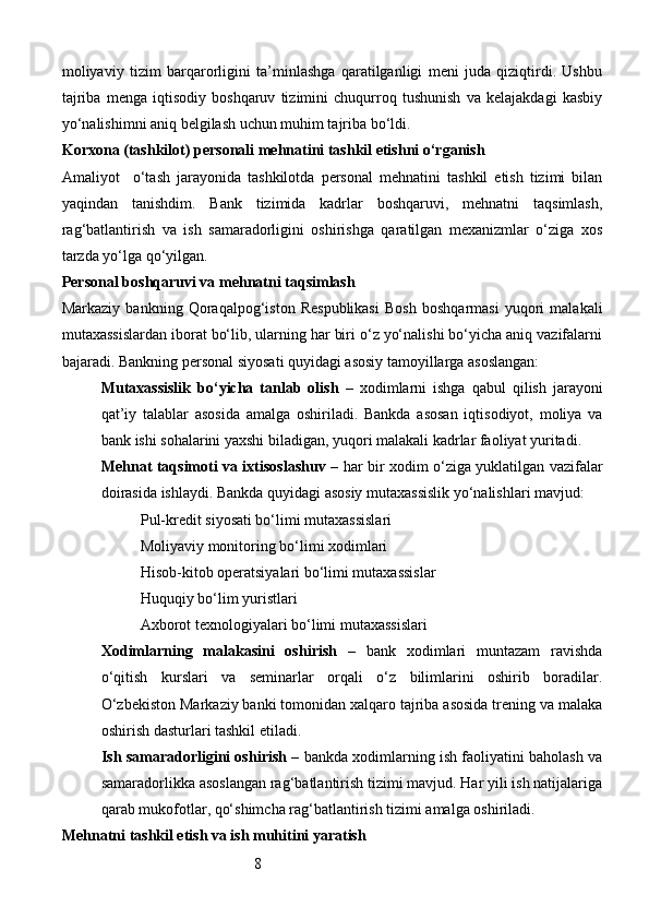 8moliyaviy   tizim   barqarorligini   ta’minlashga   qaratilganligi   meni   juda   qiziqtirdi.   Ushbu
tajriba   menga   iqtisodiy   boshqaruv   tizimini   chuqurroq   tushunish   va   kelajakdagi   kasbiy
yo‘nalishimni aniq belgilash uchun muhim tajriba bo‘ldi.
Korxona (tashkilot) personali mehnatini tashkil etishni o‘rganish
Amaliyot     o‘tash   jarayonida   tashkilotda   personal   mehnatini   tashkil   etish   tizimi   bilan
yaqindan   tanishdim.   Bank   tizimida   kadrlar   boshqaruvi,   mehnatni   taqsimlash,
rag‘batlantirish   va   ish   samaradorligini   oshirishga   qaratilgan   mexanizmlar   o‘ziga   xos
tarzda yo‘lga qo‘yilgan.
Personal boshqaruvi va mehnatni taqsimlash
Markaziy   bankning   Qoraqalpog‘iston   Respublikasi   Bosh   boshqarmasi   yuqori   malakali
mutaxassislardan iborat bo‘lib, ularning har biri o‘z yo‘nalishi bo‘yicha aniq vazifalarni
bajaradi. Bankning personal siyosati quyidagi asosiy tamoyillarga asoslangan:
Mutaxassislik   bo‘yicha   tanlab   olish   –   xodimlarni   ishga   qabul   qilish   jarayoni
qat’iy   talablar   asosida   amalga   oshiriladi.   Bankda   asosan   iqtisodiyot,   moliya   va
bank ishi sohalarini yaxshi biladigan, yuqori malakali kadrlar faoliyat yuritadi.
Mehnat taqsimoti va ixtisoslashuv   – har bir xodim o‘ziga yuklatilgan vazifalar
doirasida ishlaydi. Bankda quyidagi asosiy mutaxassislik yo‘nalishlari mavjud:
Pul-kredit siyosati bo‘limi mutaxassislari
Moliyaviy monitoring bo‘limi xodimlari
Hisob-kitob operatsiyalari bo‘limi mutaxassislar
Huquqiy bo‘lim yuristlari
Axborot texnologiyalari bo‘limi mutaxassislari
Xodimlarning   malakasini   oshirish   –   bank   xodimlari   muntazam   ravishda
o‘qitish   kurslari   va   seminarlar   orqali   o‘z   bilimlarini   oshirib   boradilar.
O‘zbekiston Markaziy banki tomonidan xalqaro tajriba asosida trening va malaka
oshirish dasturlari tashkil etiladi.
Ish samaradorligini oshirish  – bankda xodimlarning ish faoliyatini baholash va
samaradorlikka asoslangan rag‘batlantirish tizimi mavjud. Har yili ish natijalariga
qarab mukofotlar, qo‘shimcha rag‘batlantirish tizimi amalga oshiriladi.
Mehnatni tashkil etish va ish muhitini yaratish 