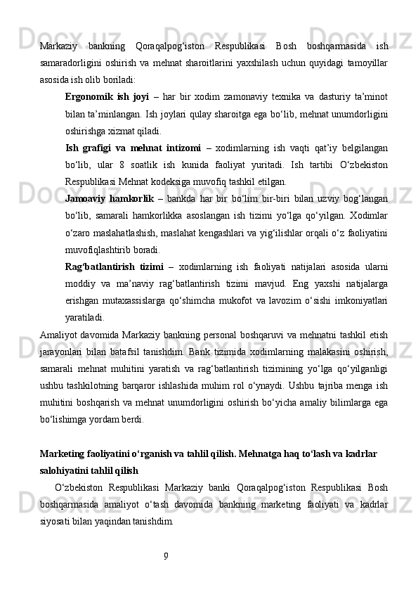 9Markaziy   bankning   Qoraqalpog‘iston   Respublikasi   Bosh   boshqarmasida   ish
samaradorligini   oshirish   va   mehnat   sharoitlarini   yaxshilash   uchun   quyidagi   tamoyillar
asosida ish olib boriladi:
Ergonomik   ish   joyi   –   har   bir   xodim   zamonaviy   texnika   va   dasturiy   ta’minot
bilan ta’minlangan. Ish joylari qulay sharoitga ega bo‘lib, mehnat unumdorligini
oshirishga xizmat qiladi.
Ish   grafigi   va   mehnat   intizomi   –   xodimlarning   ish   vaqti   qat’iy   belgilangan
bo‘lib,   ular   8   soatlik   ish   kunida   faoliyat   yuritadi.   Ish   tartibi   O‘zbekiston
Respublikasi Mehnat kodeksiga muvofiq tashkil etilgan.
Jamoaviy   hamkorlik   –   bankda   har   bir   bo‘lim   bir-biri   bilan   uzviy   bog‘langan
bo‘lib,   samarali   hamkorlikka   asoslangan   ish   tizimi   yo‘lga   qo‘yilgan.   Xodimlar
o‘zaro maslahatlashish, maslahat kengashlari va yig‘ilishlar orqali o‘z faoliyatini
muvofiqlashtirib boradi.
Rag‘batlantirish   tizimi   –   xodimlarning   ish   faoliyati   natijalari   asosida   ularni
moddiy   va   ma’naviy   rag‘batlantirish   tizimi   mavjud.   Eng   yaxshi   natijalarga
erishgan   mutaxassislarga   qo‘shimcha   mukofot   va   lavozim   o‘sishi   imkoniyatlari
yaratiladi.
Amaliyot davomida Markaziy bankning personal  boshqaruvi va mehnatni  tashkil  etish
jarayonlari   bilan   batafsil   tanishdim.   Bank   tizimida   xodimlarning   malakasini   oshirish,
samarali   mehnat   muhitini   yaratish   va   rag‘batlantirish   tizimining   yo‘lga   qo‘yilganligi
ushbu   tashkilotning   barqaror   ishlashida   muhim   rol   o‘ynaydi.   Ushbu   tajriba   menga   ish
muhitini  boshqarish  va  mehnat  unumdorligini   oshirish   bo‘yicha   amaliy  bilimlarga  ega
bo‘lishimga yordam berdi.
Marketing faoliyatini o‘rganish va tahlil qilish. Mehnatga haq to‘lash va kadrlar 
salohiyatini tahlil qilish
O‘zbekiston   Respublikasi   Markaziy   banki   Qoraqalpog‘iston   Respublikasi   Bosh
boshqarmasida   amaliyot   o‘tash   davomida   bankning   marketing   faoliyati   va   kadrlar
siyosati bilan yaqindan tanishdim. 