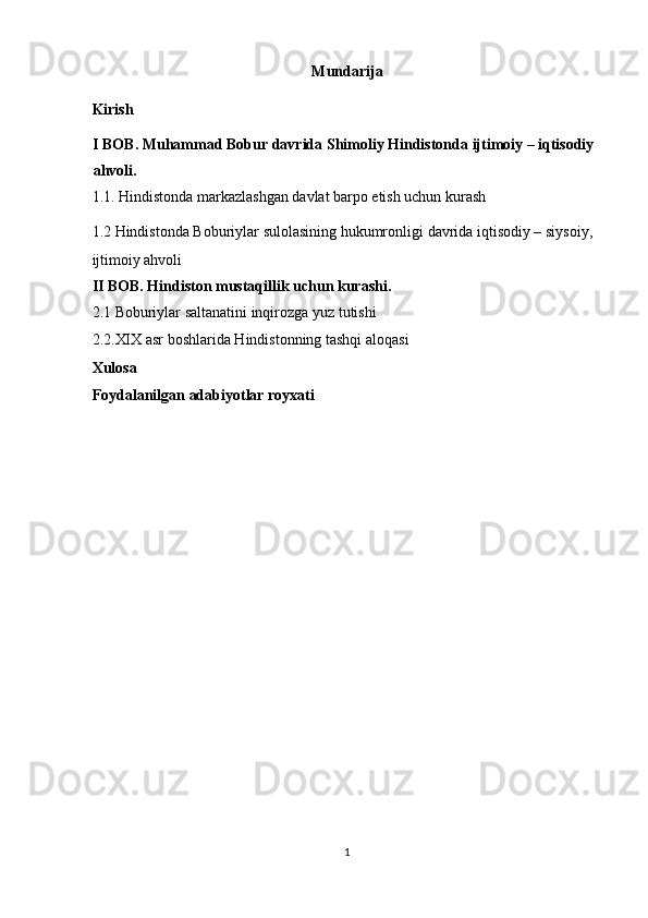 Mundarija 
Kirish  
I BOB. Muhammad Bobur davrida   Shimoliy Hindistonda ijtimoiy – iqtisodiy 
ahvoli.  
1.1. Hindistonda markazlashgan davlat barpo etish uchun kurash 
1.2  Hindistonda Boburiylar sulolasining hukumronligi  davrida iqtisodiy – siysoiy, 
ijtimoiy ahvoli
II BOB. Hindiston mustaqillik uchun kurashi.  
2.1 Boburiylar saltanatini inqirozga yuz tutishi 
2.2.XIX asr boshlarida Hindistonning tashqi aloqasi 
Xulosa  
Foydalanilgan adabiyotlar royxati
1  
  