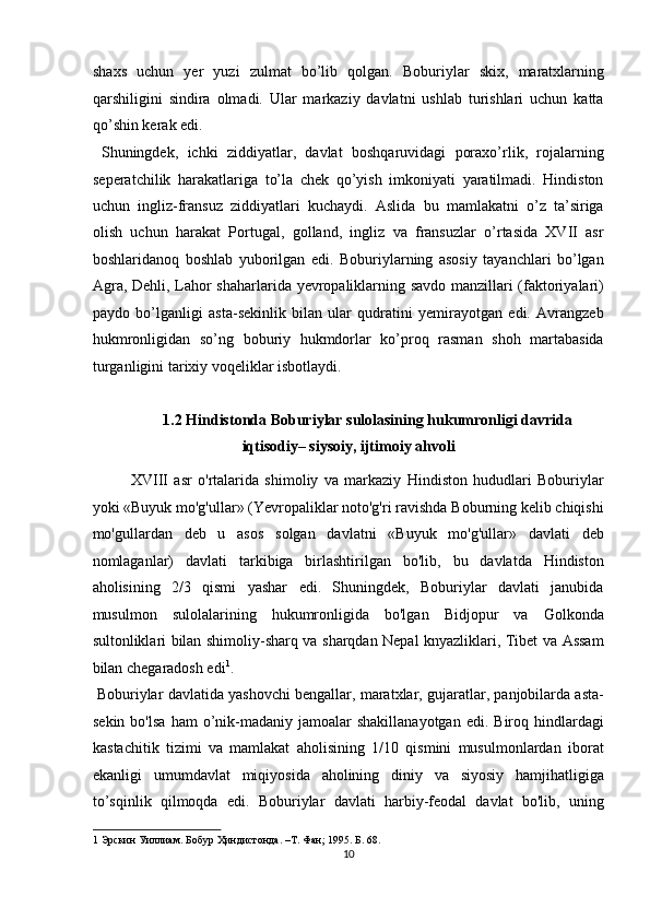 shaxs   uchun   yer   yuzi   zulmat   bo’lib   qolgan.   Boburiylar   skix,   maratxlarning
qarshiligini   sindira   olmadi.   Ular   markaziy   davlatni   ushlab   turishlari   uchun   katta
qo’shin kerak edi.           
  Shuningdek,   ichki   ziddiyatlar,   davlat   boshqaruvidagi   poraxo’rlik,   rojalarning
seperatchilik   harakatlariga   to’la   chek   qo’yish   imkoniyati   yaratilmadi.   Hindiston
uchun   ingliz-fransuz   ziddiyatlari   kuchaydi.   Aslida   bu   mamlakatni   o’z   ta’siriga
olish   uchun   harakat   Portugal,   golland,   ingliz   va   fransuzlar   o’rtasida   XVII   asr
boshlaridanoq   boshlab   yuborilgan   edi.   Boburiylarning   asosiy   tayanchlari   bo’lgan
Agra, Dehli, Lahor shaharlarida yevropaliklarning savdo manzillari (faktoriyalari)
paydo   bo’lganligi   asta-sekinlik   bilan   ular   qudratini   yemirayotgan   edi.   Avrangzeb
hukmronligidan   so’ng   boburiy   hukmdorlar   ko’proq   rasman   shoh   martabasida
turganligini tarixiy voqeliklar isbotlaydi. 
 
1.2 Hindistonda Boburiylar sulolasining hukumronligi davrida 
iqtisodiy– siysoiy, ijtimoiy ahvoli 
XVIII   asr   o'rtalarida   shimoliy   va   markaziy   Hindiston   hududlari   Boburiylar
yoki «Buyuk mo'g'ullar» (Yevropaliklar noto'g'ri ravishda Boburning kelib chiqishi
mo'gullardan   deb   u   asos   solgan   davlatni   «Buyuk   mo'g'ullar»   davlati   deb
nomlaganlar)   davlati   tarkibiga   birlashtirilgan   bo'lib,   bu   davlatda   Hindiston
aholisining   2/3   qismi   yashar   edi.   Shuningdek,   Boburiylar   davlati   janubida
musulmon   sulolalarining   hukumronligida   bo'lgan   Bidjopur   va   Golkonda
sultonliklari bilan shimoliy-sharq va sharqdan Nepal knyazliklari, Tibet va Assam
bilan chegaradosh edi 1
.        
 Boburiylar   davlatida yashovchi   bengallar,  maratxlar, gujaratlar, panjobilarda asta-
sekin  bo'lsa  ham  o’nik-madaniy   jamoalar  shakillanayotgan  edi.  Biroq  hindlardagi
kastachitik   tizimi   va   mamlakat   aholisining   1/10   qismini   musulmonlardan   iborat
ekanligi   umumdavlat   miqiyosida   aholining   diniy   va   siyosiy   hamjihatligiga
to’sqinlik   qilmoqda   edi.   Boburiylar   davlati   harbiy-feodal   davlat   bo'lib,   uning
1   Эрскин   Уиллиам .  Бобур   Ҳиндистонда . – Т .  Фан ; 1995.  Б . 68.  
10  
  