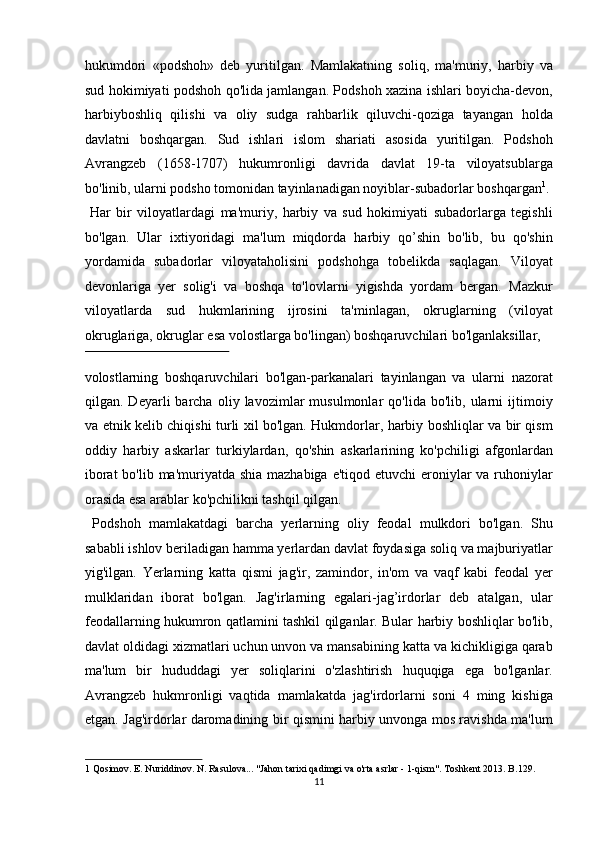 hukumdori   «podshoh»   deb   yuritilgan.   Mamlakatning   soliq,   ma'muriy,   harbiy   va
sud hokimiyati podshoh qo'lida jamlangan. Podshoh xazina ishlari boyicha-devon,
harbiyboshliq   qilishi   va   oliy   sudga   rahbarlik   qiluvchi-qoziga   tayangan   holda
davlatni   boshqargan.   Sud   ishlari   islom   shariati   asosida   yuritilgan.   Podshoh
Avrangzeb   (1658-1707)   hukumronligi   davrida   davlat   19-ta   viloyatsublarga
bo'linib, ularni podsho tomonidan tayinlanadigan noyiblar-subadorlar boshqargan 1
.
  Har   bir   viloyatlardagi   ma'muriy,   harbiy   va   sud   hokimiyati   subadorlarga   tegishli
bo'lgan.   Ular   ixtiyoridagi   ma'lum   miqdorda   harbiy   qo’shin   bo'lib,   bu   qo'shin
yordamida   subadorlar   viloyataholisini   podshohga   tobelikda   saqlagan.   Viloyat
devonlariga   yer   solig'i   va   boshqa   to'lovlarni   yigishda   yordam   bergan.   Mazkur
viloyatlarda   sud   hukmlarining   ijrosini   ta'minlagan,   okruglarning   (viloyat
okruglariga, okruglar esa volostlarga bo'lingan) boshqaruvchilari bo'lganlaksillar, 
 
volostlarning   boshqaruvchilari   bo'lgan-parkanalari   tayinlangan   va   ularni   nazorat
qilgan.  Deyarli   barcha   oliy   lavozimlar   musulmonlar   qo'lida   bo'lib,   ularni   ijtimoiy
va etnik kelib chiqishi turli xil bo'lgan. Hukmdorlar, harbiy boshliqlar va bir qism
oddiy   harbiy   askarlar   turkiylardan,   qo'shin   askarlarining   ko'pchiligi   afgonlardan
iborat  bo'lib ma'muriyatda shia mazhabiga e'tiqod etuvchi eroniylar va ruhoniylar
orasida esa arablar ko'pchilikni tashqil qilgan.    
  Podshoh   mamlakatdagi   barcha   yerlarning   oliy   feodal   mulkdori   bo'lgan.   Shu
sababli ishlov beriladigan hamma yerlardan davlat foydasiga soliq va majburiyatlar
yig'ilgan.   Yerlarning   katta   qismi   jag'ir,   zamindor,   in'om   va   vaqf   kabi   feodal   yer
mulklaridan   iborat   bo'lgan.   Jag'irlarning   egalari-jag’irdorlar   deb   atalgan,   ular
feodallarning hukumron qatlamini tashkil qilganlar. Bular harbiy boshliqlar bo'lib,
davlat oldidagi xizmatlari uchun unvon va mansabining katta va kichikligiga qarab
ma'lum   bir   hududdagi   yer   soliqlarini   o'zlashtirish   huquqiga   ega   bo'lganlar.
Avrangzeb   hukmronligi   vaqtida   mamlakatda   jag'irdorlarni   soni   4   ming   kishiga
etgan. Jag'irdorlar daromadining bir qismini harbiy unvonga mos ravishda ma'lum
1  Qosimov. E. Nuriddinov. N. Rasulova... "Jahon tarixi qadimgi va o'rta asrlar - 1-qism". Toshkent 2013. B.129.  
11  
  