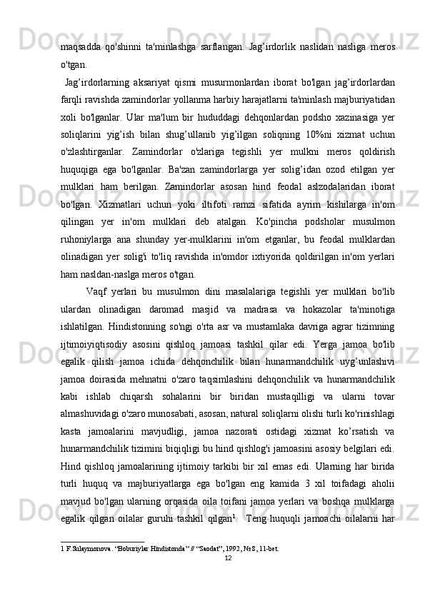 maqsadda   qo'shinni   ta'minlashga   sarflangan.   Jag’irdorlik   naslidan   nasliga   meros
o'tgan.             
  Jag’irdorlarning   aksariyat   qismi   musurmonlardan   iborat   bo'lgan   jag’irdorlardan
farqli ravishda zamindorlar yollanma harbiy harajatlarni ta'minlash majburiyatidan
xoli   bo'lganlar.   Ular   ma'lum   bir   hududdagi   dehqonlardan   podsho   xazinasiga   yer
soliqlarini   yig’ish   bilan   shug’ullanib   yig’ilgan   soliqning   10%ni   xizmat   uchun
o'zlashtirganlar.   Zamindorlar   o'zlariga   tegishli   yer   mulkni   meros   qoldirish
huquqiga   ega   bo'lganlar.   Ba'zan   zamindorlarga   yer   solig’idan   ozod   etilgan   yer
mulklari   ham   berilgan.   Zamindorlar   asosan   hind   feodal   aslzodalaridan   iborat
bo'lgan.   Xizmatlari   uchun   yoki   iltifoti   ramzi   sifatida   ayrim   kishilarga   in'om
qilingan   yer   in'om   mulklari   deb   atalgan.   Ko'pincha   podsholar   musulmon
ruhoniylarga   ana   shunday   yer-mulklarini   in'om   etganlar,   bu   feodal   mulklardan
olinadigan   yer   solig'i   to'liq   ravishda   in'omdor   ixtiyorida   qoldirilgan   in'om   yerlari
ham nasldan-naslga meros o'tgan.          
  Vaqf   yerlari   bu   musulmon   dini   masalalariga   tegishli   yer   mulklari   bo'lib
ulardan   olinadigan   daromad   masjid   va   madrasa   va   hokazolar   ta'minotiga
ishlatilgan.   Hindistonning   so'ngi   o'rta   asr   va   mustamlaka   davriga   agrar   tizimning
ijtimoiyiqtisodiy   asosini   qishloq   jamoasi   tashkil   qilar   edi.   Yerga   jamoa   bo'lib
egalik   qilish   jamoa   ichida   dehqonchilik   bilan   hunarmandchilik   uyg’unlashivi
jamoa   doirasida   mehnatni   o'zaro   taqsimlashini   dehqonchilik   va   hunarmandchilik
kabi   ishlab   chiqarsh   sohalarini   bir   biridan   mustaqilligi   va   ularni   tovar
almashuvidagi o'zaro munosabati, asosan, natural soliqlarni olishi turli ko'rinishlagi
kasta   jamoalarini   mavjudligi,   jamoa   nazorati   ostidagi   xizmat   ko’rsatish   va
hunarmandchilik tizimini biqiqligi bu hind qishlog'i jamoasini asosiy belgilari edi.
Hind   qishloq   jamoalarining   ijtimoiy   tarkibi   bir   xil   emas   edi.   Ularning   har   birida
turli   huquq   va   majburiyatlarga   ega   bo'lgan   eng   kamida   3   xil   toifadagi   aholii
mavjud   bo'lgan   ularning   orqasida   oila   toifani   jamoa   yerlari   va   boshqa   mulklarga
egalik   qilgan   oilalar   guruhi   tashkil   qilgan 1
.     Teng   huquqli   jamoachi   oilalarni   har
1  F.Sulaymonova. “Boburiylar Hindistonda” // “Saodat”, 1992, № 8, 11-bet.  
12  
  