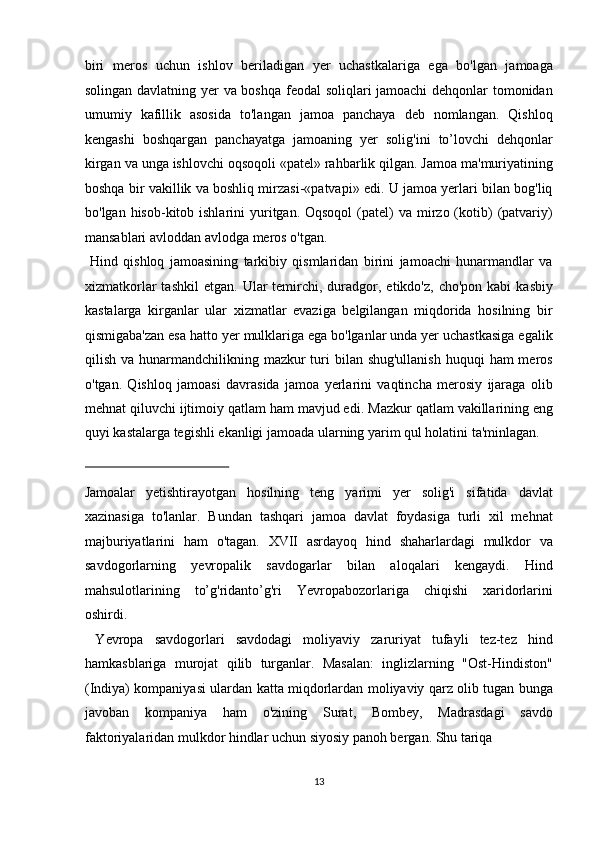 biri   meros   uchun   ishlov   beriladigan   yer   uchastkalariga   ega   bo'lgan   jamoaga
solingan davlatning yer va boshqa feodal soliqlari jamoachi dehqonlar tomonidan
umumiy   kafillik   asosida   to'langan   jamoa   panchaya   deb   nomlangan.   Qishloq
kengashi   boshqargan   panchayatga   jamoaning   yer   solig'ini   to’lovchi   dehqonlar
kirgan va unga ishlovchi oqsoqoli «patel» rahbarlik qilgan. Jamoa ma'muriyatining
boshqa bir vakillik va boshliq mirzasi-«patvapi» edi. U jamoa yerlari bilan bog'liq
bo'lgan  hisob-kitob  ishlarini  yuritgan. Oqsoqol  (patel)  va  mirzo  (kotib)   (patvariy)
mansablari avloddan avlodga meros o'tgan.   
  Hind   qishloq   jamoasining   tarkibiy   qismlaridan   birini   jamoachi   hunarmandlar   va
xizmatkorlar   tashkil   etgan.   Ular  temirchi,   duradgor, etikdo'z,  cho'pon  kabi   kasbiy
kastalarga   kirganlar   ular   xizmatlar   evaziga   belgilangan   miqdorida   hosilning   bir
qismigaba'zan esa hatto yer mulklariga ega bo'lganlar unda yer uchastkasiga egalik
qilish va hunarmandchilikning mazkur  turi  bilan shug'ullanish  huquqi  ham  meros
o'tgan.   Qishloq   jamoasi   davrasida   jamoa   yerlarini   vaqtincha   merosiy   ijaraga   olib
mehnat qiluvchi ijtimoiy qatlam ham mavjud edi.  Mazkur qatlam vakillarining eng
quyi kastalarga tegishli ekanligi jamoada ularning yarim qul holatini ta'minlagan. 
 
Jamoalar   yetishtirayotgan   hosilning   teng   yarimi   yer   solig'i   sifatida   davlat
xazinasiga   to'lanlar.   Bundan   tashqari   jamoa   davlat   foydasiga   turli   xil   mehnat
majburiyatlarini   ham   o'tagan.   XVII   asrdayoq   hind   shaharlardagi   mulkdor   va
savdogorlarning   yevropalik   savdogarlar   bilan   aloqalari   kengaydi.   Hind
mahsulotlarining   to’g'ridanto’g'ri   Yevropabozorlariga   chiqishi   xaridorlarini
oshirdi.   
  Yevropa   savdogorlari   savdodagi   moliyaviy   zaruriyat   tufayli   tez-tez   hind
hamkasblariga   murojat   qilib   turganlar.   Masalan:   inglizlarning   "Ost-Hindiston"
(Indiya) kompaniyasi ulardan katta miqdorlardan moliyaviy qarz olib tugan bunga
javoban   kompaniya   ham   o'zining   Surat,   Bombey,   Madrasdagi   savdo
faktoriyalaridan mulkdor hindlar uchun siyosiy panoh bergan. Shu tariqa 
13  
  