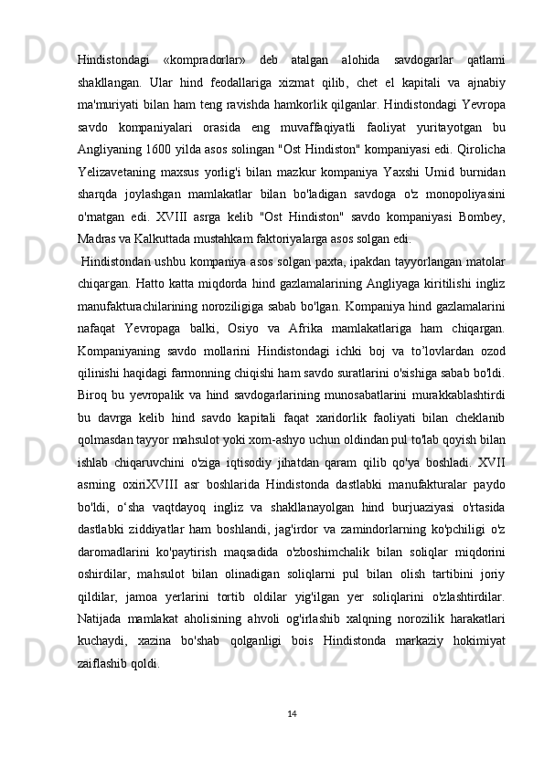 Hindistondagi   «kompradorlar»   deb   atalgan   alohida   savdogarlar   qatlami
shakllangan.   Ular   hind   feodallariga   xizmat   qilib ,   chet   el   kapitali   va   ajnabiy
ma'muriyati  bilan  ham  teng ravishda  hamkorlik qilganlar. Hindistondagi  Yevropa
savdo   kompaniyalari   orasida   eng   muvaffaqiyatli   faoliyat   yuritayotgan   bu
Angliyaning 1600 yilda asos solingan "Ost Hindiston" kompaniyasi edi. Qirolicha
Yelizavetaning   maxsus   yorlig'i   bilan   mazkur   kompaniya   Yaxshi   Umid   burnidan
sharqda   joylashgan   mamlakatlar   bilan   bo'ladigan   savdoga   o'z   monopoliyasini
o'rnatgan   edi.   XVIII   asrga   kelib   "Ost   Hindiston"   savdo   kompaniyasi   Bombey,
Madras va Kalkuttada mustahkam faktoriyalarga asos solgan edi.        
  Hindistondan ushbu kompaniya asos solgan paxta, ipakdan tayyorlangan matolar
chiqargan.   Hatto   katta   miqdorda   hind   gazlamalarining   Angliyaga   kiritilishi   ingliz
manufakturachilarining noroziligiga sabab bo'lgan. Kompaniya hind gazlamalarini
nafaqat   Yevropaga   balki,   Osiyo   va   Afrika   mamlakatlariga   ham   chiqargan.
Kompaniyaning   savdo   mollarini   Hindistondagi   ichki   boj   va   to’lovlardan   ozod
qilinishi haqidagi farmonning chiqishi ham savdo suratlarini o'sishiga sabab bo'ldi.
Biroq   bu   yevropalik   va   hind   savdogarlarining   munosabatlarini   murakkablashtirdi
bu   davrga   kelib   hind   savdo   kapitali   faqat   xaridorlik   faoliyati   bilan   cheklanib
qolmasdan tayyor mahsulot yoki xom-ashyo uchun oldindan pul to'lab qoyish bilan
ishlab   chiqaruvchini   o'ziga   iqtisodiy   jihatdan   qaram   qilib   qo'ya   boshladi.   XVII
asrning   oxiriXVIII   asr   boshlarida   Hindistonda   dastlabki   manufakturalar   paydo
bo'ldi,   o‘sha   vaqtdayoq   ingliz   va   shakllanayolgan   hind   burjuaziyasi   o'rtasida
dastlabki   ziddiyatlar   ham   boshlandi,   jag'irdor   va   zamindorlarning   ko'pchiligi   o'z
daromadlarini   ko'paytirish   maqsadida   o'zboshimchalik   bilan   soliqlar   miqdorini
oshirdilar,   mahsulot   bilan   olinadigan   soliqlarni   pul   bilan   olish   tartibini   joriy
qildilar,   jamoa   yerlarini   tortib   oldilar   yig'ilgan   yer   soliqlarini   o'zlashtirdilar.
Natijada   mamlakat   aholisining   ahvoli   og'irlashib   xalqning   norozilik   harakatlari
kuchaydi,   xazina   bo'shab   qolganligi   bois   Hindistonda   markaziy   hokimiyat
zaiflashib qoldi.        
14  
  