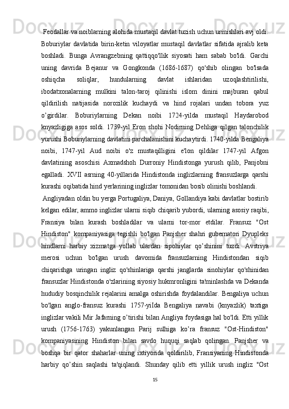  Feodallar va noiblarning alohida mustaqil davlat tuzish uchun urinishlari avj oldi.
Boburiylar   davlatida   birin-ketin   viloyatlar   mustaqil   davlatlar   sifatida   ajralib   keta
boshladi.   Bunga   Avrangzebning   qattiqqo'llik   siyosati   ham   sabab   bo'ldi.   Garchi
uning   davrida   Bejanur   va   Gongkonda   (1686-1687)   qo'shib   olingan   bo'lsada
oshiqcha   soliqlar,   hundularning   davlat   ishlaridan   uzoqlashtirilishi,
ibodatxonalarning   mulkini   talon-taroj   qilinishi   islom   dinini   majburan   qabul
qildirilish   natijasida   norozilik   kuchaydi   va   hind   rojalari   undan   tobora   yuz
o’girdilar.   Boburiylarning   Dekan   noibi   1724-yilda   mustaqil   Haydarobod
knyazligiga   asos   soldi.   1739-yil   Eron   shohi   Nodirning   Dehliga   qilgan   talonchilik
yurushi Boburiylarning davlatini parchalanishini kuchaytirdi. 1740-yilda   Bengaliya
noibi ,   1747-yil   Aud   noibi   o'z   mustaqilligini   e'lon   qildilar   1747-yil   Afgon
davlatining   asoschisi   Axmadshoh   Durroniy   Hindistonga   yurush   qilib,   Panjobni
egalladi.   XVII   asrning   40-yillarida   Hindistonda   inglizlarning   fransuzlarga   qarshi
kurashi oqibatida hind yerlarining inglizlar tomonidan bosib olinishi boshlandi.      
 Angliyadan oldin bu yerga Portugaliya, Daniya, Gollandiya kabi davlatlar bostirib
kelgan edilar, ammo inglizlar ularni siqib chiqarib yubordi,   ularning asosiy   raqibi,
Fransiya   bilan   kurash   boshladilar   va   ularni   tor-mor   etdilar.   Fransuz   "Ost
Hindiston"   kompaniyasiga   tegishli   bo'lgan   Panjsher   shahri   gubernatori   Dyupleks
hindlarni   harbiy   xizmatga   yollab   ulardan   sipohiylar   qo’shinini   tuzdi.   Avstriya
merosi   uchun   bo'lgan   urush   davomida   fransuzlarning   Hindistondan   siqib
chiqarishga   uringan   ingliz   qo'shinlariga   qarshi   janglarda   sinohiylar   qo'shinidan
fransuzlar Hindistonda o'zlarining siyosiy hukmronligini ta'minlashda va Dekanda
hududiy  bosqinchilik   rejalarini   amalga   oshirishda   foydalandilar.   Bengaliya   uchun
bo'lgan   anglo-fransuz   kurashi   1757-yiIda   Bengaliya   navabi   (knyazlik)   taxtiga
inglizlar vakili Mir Jafarning o’tirishi bilan Angliya foydasiga hal bo'ldi. Etti yillik
urush   (1756-1763)   yakunlangan   Parij   sulhiga   ko’ra   fransuz   "Ost-Hindiston"
kompaniyasining   Hindiston   bilan   savdo   huquqi   saqlab   qolingan.   Panjsher   va
boshqa   bir   qator   shaharlar   uning   ixtiyorida   qoldirilib,   Fransiyaning   Hindistonda
harbiy   qo’shin   saqlashi   ta'qiqlandi.   Shunday   qilib   etti   yillik   urush   ingliz   "Ost
15  
  