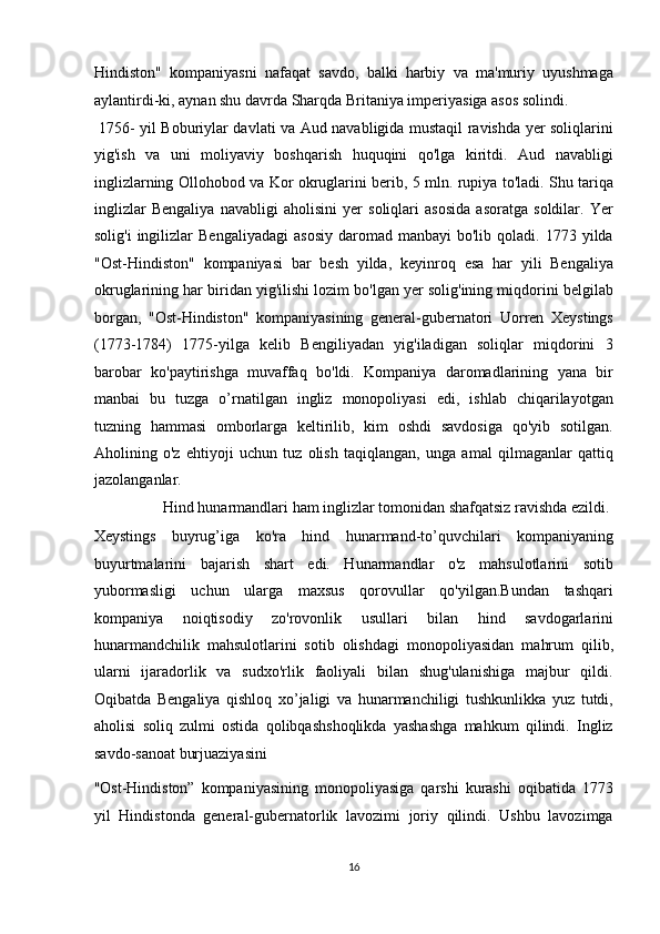 Hindiston"   kompaniyasni   nafaqat   savdo,   balki   harbiy   va   ma'muriy   uyushmaga
aylantirdi-ki, aynan shu davrda Sharqda Britaniya imperiyasiga asos solindi.   
  1756- yil Boburiylar davlati va Aud navabligida mustaqil ravishda yer soliqlarini
yig'ish   va   uni   moliyaviy   boshqarish   huquqini   qo'lga   kiritdi.   Aud   navabligi
inglizlarning Ollohobod va Kor okruglarini berib, 5 mln. rupiya to'ladi. Shu tariqa
inglizlar   Bengaliya   navabligi   aholisini   yer   soliqlari   asosida   asoratga   soldilar.   Yer
solig'i  ingilizlar   Bengaliyadagi   asosiy   daromad   manbayi   bo'lib  qoladi.  1773  yilda
"Ost-Hindiston"   kompaniyasi   bar   besh   yilda,   keyinroq   esa   har   yili   Bengaliya
okruglarining har biridan yig'ilishi lozim bo'lgan yer solig'ining miqdorini belgilab
borgan,   "Ost-Hindiston"   kompaniyasining   general-gubernatori   Uorren   Xeystings
(1773-1784)   1775-yilga   kelib   Bengiliyadan   yig'iladigan   soliqlar   miqdorini   3
barobar   ko'paytirishga   muvaffaq   bo'ldi.   Kompaniya   daromadlarining   yana   bir
manbai   bu   tuzga   o’rnatilgan   ingliz   monopoliyasi   edi,   ishlab   chiqarilayotgan
tuzning   hammasi   omborlarga   keltirilib,   kim   oshdi   savdosiga   qo'yib   sotilgan.
Aholining   o'z   ehtiyoji   uchun   tuz   olish   taqiqlangan,   unga   amal   qilmaganlar   qattiq
jazolanganlar. 
  Hind hunarmandlari ham inglizlar tomonidan shafqatsiz ravishda ezildi. 
Xeystings   buyrug’iga   ko'ra   hind   hunarmand-to’quvchilari   kompaniyaning
buyurtmalarini   bajarish   shart   edi.   Hunarmandlar   o'z   mahsulotlarini   sotib
yubormasligi   uchun   ularga   maxsus   qorovullar   qo'yilgan.Bundan   tashqari
kompaniya   noiqtisodiy   zo'rovonlik   usullari   bilan   hind   savdogarlarini
hunarmandchilik   mahsulotlarini   sotib   olishdagi   monopoliyasidan   mahrum   qilib,
ularni   ijaradorlik   va   sudxo'rlik   faoliyali   bilan   shug'ulanishiga   majbur   qildi.
Oqibatda   Bengaliya   qishloq   xo’jaligi   va   hunarmanchiligi   tushkunlikka   yuz   tutdi,
aholisi   soliq   zulmi   ostida   qolibqashshoqlikda   yashashga   mahkum   qilindi.   Ingliz
savdo-sanoat burjuaziyasini 
"Ost-Hindiston”   kompaniyasining   monopoliyasiga   qarshi   kurashi   oqibatida   1773
yil   Hindistonda   general-gubernatorlik   lavozimi   joriy   qilindi.   Ushbu   lavozimga
16  
  