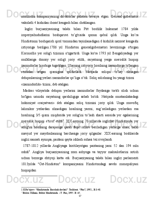 nomzodni   kompaniyaning   direktorlar   palatasi   tavsiya   etgan.   General-gubernator
vakolatli 4 kishidan iborat kengash bilan cheklangan.     
  Ingliz   burjuaziyasining   talabi   bilan   Pitt   boshlik   hukumat   1784   yilda
imperiyahududlarini   boshqaruvi   to’g'risida   qonun   qabul   qildi.   Unga   ko’ra
Hindistonni boshqarish qirol tomonidan tayinlanadigan 6 kishilik nazorat kengashi
ixtiyoriga   berilgan.1786   yil   Hindiston   generalgubernatori   lavozimiga   o'tirgan
Kornuollis   yer   solig'i   tizimini   o'zgartirdi.   Unga   ko'ra   1793   yil   Bengaliyadagi   yer
mulklariga   doimiy   yer   solig'i   joriy   etildi,   raiyatning   yerga   meroslik   huquqi
zamindorlar hisobiga tugatilgan. Ularning ixtiyoriy hosilning zamindorga to'langan
rentadan   ortgan   qismigina   qoldiriladi.   Natijada   soliqni   to’lay   olmagan
dehqonlarning yerlari zamindorlar qo’liga o’tdi. Soliq solishning bu yangi tizimi 
«zamindorlik» tizimi, deb atalgan.             
  Madras   viloyatida   dehqon   yerlarini   zamindorlar   foydasiga   tortib   olish   uchun
bo'lgan   urinishi   raiyatning   qarshiligiga   sabab   bo'idi.   Natijada   mustamlakadagi
hokimiyat   «raiyatvari»   deb   atalgan   soliq   tizimini   joriy   qildi.   Unga   muvofiq
lalimikor   yerlardan   olinadigan   hosilning   yarmi,   sug’oriladigan   yerlardan   esa
hosilning   3/5   qismi   miqdorida   yer   solig'ini   to’lash   sharti   asosida   yer   egalarining
meroslik   huquqi   e'tirof   etildi 1
.   XlX-asrning   70-yillarida   inglizlar   Hindistonda   yer
solig'ini   hosilning   darajasiga   qarab   faqat   ishlov   beriladigan   yerlarga   emas,   balki
mavjud   yer   maydonlanning   barchasiga   joriy   qilganlar.   XlX-asrning   boshlarida
ingliz sanoati  ayniqsa,  paxtani qayta ishlash sohasi tez rivojlandi.     
  1787-1812   yillarda   Angliyaga   kiritilayotgan   paxtaning   jami   52   dan   194   mln
oshdi 2
.   Angliya   burjuaziyasining   xom   ashyoga   va   tayyor   mahsulotlarini   sotish
uchun   bozorga   ehtiyoji   katta   edi.   Burjuaziyaning   talabi   bilan   ingliz   parlamenti
1813yilda   "Ost-Hindiston"   kompaniyasini   Hindistondagi   savdo   monopoliyasi
huquqidan 
 
1  E.Ro’ziyev. “Hindistonda Shershoh davlati”. Toshkent. “Fan”; 1992, .B.3-48.  
2
 Erskin Uilliam. Bobur Hindistonda. –T: Fan; 1995. B. 65. 
17