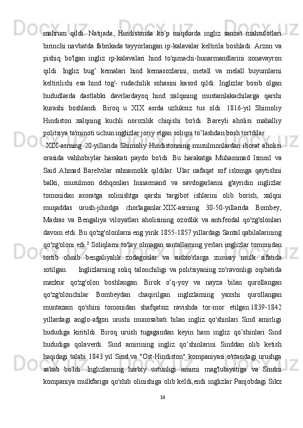 mahrum   qildi.   Natijada,   Hindistonda   ko’p   miqdorda   ingliz   sanoat   mahsulotlari
birinchi  navbatda fabrikada tayyorlangan ip-kalavalar keltirila boshladi.   Arzon va
pishiq   bo'lgan   ingliz   ip-kalavalari   hind   to'qimachi-hunarmandlarini   xonavayron
qildi.   Ingliz   bug’   kemalari   hind   kemasozlarini,   metall   va   melall   buyumlarni
keltirilishi   esa   hind   tog'-   rudachilik   sohasini   kasod   qildi.   Inglizlar   bosib   olgan
hududlarda   dastlabki   davrlardayoq   hind   xalqining   mustamlakachilarga   qarshi
kurashi   boshlandi.   Biroq   u   XIX   asrda   uzluksiz   tus   oldi.   1816-yil   Shimoliy
Hindiston   xalqning   kuchli   norozilik   chiqishi   bo'idi.   Bareyli   aholisi   mahalliy
politsiya ta'minoti uchun inglizlar joriy etgan soliqni to’lashdan bosh tortdilar.   
  XIX-asrning   20-yillarida   Shimoliy   Hindistonning   musulmonlardan   iborat   aholisi
orasida   vahhobiylar   harakati   paydo   bo'idi.   Bu   harakatga   Muhammad   Ismoil   va
Said   Ahmad   Barelvilar   rahnamolik   qildilar.   Ular   nafaqat   sof   islomga   qaytishni
balki,   musulmon   dehqonlari   hunarmand   va   savdogarlarini   g'ayridin   inglizlar
tomonidan   asoratga   solinishtga   qarshi   targibot   ishlarini   olib   borish,   xalqni
muqaddas   urush-jihodga   chorlaganlar.XIX-asrning   30-50-yillarida   Bombey,
Madras   va   Bengaliya   viloyatlari   aholisining   ozodlik   va   antifeodal   qo'zg'olonlari
davom etdi. Bu qo'zg'olonlarni eng yirik 1855-1857 yillardagi Santal qabilalarining
qo'zg'oloni edi. 2
 Soliqlarni to'lay olmagan santallarning yerlari inglizlar tomonidan
tortib   olinib   bengaliyalik   zodagonlar   va   sudxo'rlarga   xususiy   mulk   sifatida
sotilgan.         Inglizlarning   soliq   talonchiligi   va   politsiyaning   zo'ravonligi   oqibatida
mazkur   qo'zg'olon   boshlangan.   Birok   o’q-yoy   va   nayza   bilan   qurollangan
qo'zg'olonchilar   Bombeydan   chaqirilgan   inglizlarning   yaxshi   qurollangan
muntazam   qo'shini   tomonidan   shafqatsiz   ravishda   tor-mor   etilgan.1839-1842
yillardagi   anglo-afgon   urushi   munosabati   bilan   ingliz   qo'shinlari   Sind   amirligi
hududiga   kiritildi.   Biroq   urush   tugagandan   keyin   ham   ingliz   qo’shinlari   Sind
hududiga   qolaverdi.   Sind   amirining   ingliz   qo’shinlarini   Sinddan   olib   ketish
haqidagi talabi  1843 yil Sind va "Ost-Hindiston" kompaniyasi  o'rtasidagi  urushga
sabab   bo'ldi.   Inglizlarning   harbiy   ustunligi   amirni   mag'lubiyatiga   va   Sindni
kompaniya mulkfariga qo'shib   olinishiga   olib keldi, endi inglizlar Panjobdagi Sikx
18  
  