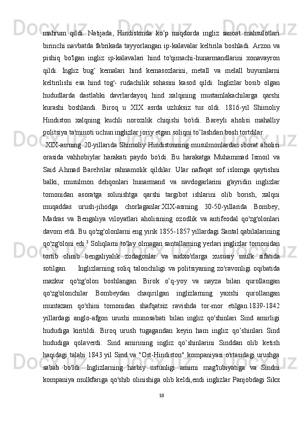 mahrum   qildi.   Natijada,   Hindistonda   ko’p   miqdorda   ingliz   sanoat   mahsulotlari
birinchi  navbatda fabrikada tayyorlangan ip-kalavalar keltirila boshladi.   Arzon va
pishiq   bo'lgan   ingliz   ip-kalavalari   hind   to'qimachi-hunarmandlarini   xonavayron
qildi.   Ingliz   bug’   kemalari   hind   kemasozlarini,   metall   va   melall   buyumlarni
keltirilishi   esa   hind   tog'-   rudachilik   sohasini   kasod   qildi.   Inglizlar   bosib   olgan
hududlarda   dastlabki   davrlardayoq   hind   xalqining   mustamlakachilarga   qarshi
kurashi   boshlandi.   Biroq   u   XIX   asrda   uzluksiz   tus   oldi.   1816-yil   Shimoliy
Hindiston   xalqning   kuchli   norozilik   chiqishi   bo'idi.   Bareyli   aholisi   mahalliy
politsiya ta'minoti uchun inglizlar joriy etgan soliqni to’lashdan bosh tortdilar.   
  XIX-asrning   20-yillarida   Shimoliy   Hindistonning   musulmonlardan   iborat   aholisi
orasida   vahhobiylar   harakati   paydo   bo'idi.   Bu   harakatga   Muhammad   Ismoil   va
Said   Ahmad   Barelvilar   rahnamolik   qildilar.   Ular   nafaqat   sof   islomga   qaytishni
balki,   musulmon   dehqonlari   hunarmand   va   savdogarlarini   g'ayridin   inglizlar
tomonidan   asoratga   solinishtga   qarshi   targibot   ishlarini   olib   borish,   xalqni
muqaddas   urush-jihodga   chorlaganlar.XIX-asrning   30-50-yillarida   Bombey,
Madras   va   Bengaliya   viloyatlari   aholisining   ozodlik   va   antifeodal   qo'zg'olonlari
davom etdi. Bu qo'zg'olonlarni eng yirik 1855-1857 yillardagi Santal qabilalarining
qo'zg'oloni edi. 2
 Soliqlarni to'lay olmagan santallarning yerlari inglizlar tomonidan
tortib   olinib   bengaliyalik   zodagonlar   va   sudxo'rlarga   xususiy   mulk   sifatida
sotilgan.         Inglizlarning   soliq   talonchiligi   va   politsiyaning   zo'ravonligi   oqibatida
mazkur   qo'zg'olon   boshlangan.   Birok   o’q-yoy   va   nayza   bilan   qurollangan
qo'zg'olonchilar   Bombeydan   chaqirilgan   inglizlarning   yaxshi   qurollangan
muntazam   qo'shini   tomonidan   shafqatsiz   ravishda   tor-mor   etilgan.1839-1842
yillardagi   anglo-afgon   urushi   munosabati   bilan   ingliz   qo'shinlari   Sind   amirligi
hududiga   kiritildi.   Biroq   urush   tugagandan   keyin   ham   ingliz   qo’shinlari   Sind
hududiga   qolaverdi.   Sind   amirining   ingliz   qo’shinlarini   Sinddan   olib   ketish
haqidagi talabi  1843 yil Sind va "Ost-Hindiston" kompaniyasi  o'rtasidagi  urushga
sabab   bo'ldi.   Inglizlarning   harbiy   ustunligi   amirni   mag'lubiyatiga   va   Sindni
kompaniya mulkfariga qo'shib   olinishiga   olib keldi, endi inglizlar Panjobdagi Sikx
18