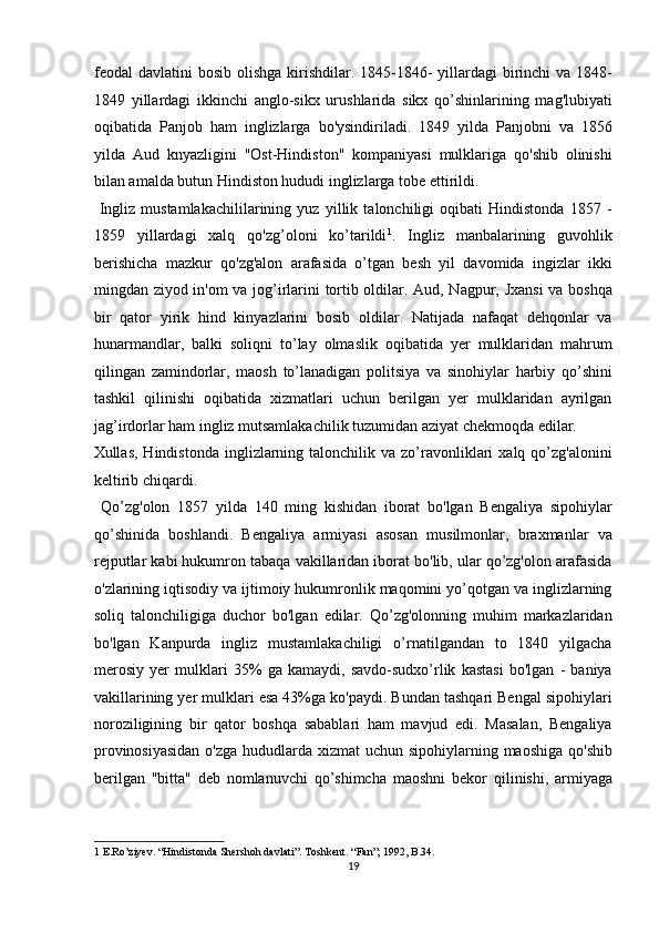 feodal  davlatini  bosib olishga  kirishdilar. 1845-1846-  yillardagi  birinchi  va 1848-
1849   yillardagi   ikkinchi   anglo-sikx   urushlarida   sikx   qo’shinlarining   mag'lubiyati
oqibatida   Panjob   ham   inglizlarga   bo'ysindiriladi.   1849   yilda   Panjobni   va   1856
yilda   Aud   knyazligini   "Ost-Hindiston"   kompaniyasi   mulklariga   qo'shib   olinishi
bilan amalda butun Hindiston hududi inglizlarga tobe ettirildi.         
  Ingliz   mustamlakachililarining   yuz   yillik   talonchiligi   oqibati   Hindistonda   1857   -
1859   yillardagi   xalq   qo'zg’oloni   ko’tarildi 1
.   Ingliz   manbalarining   guvohlik
berishicha   mazkur   qo'zg'alon   arafasida   o’tgan   besh   yil   davomida   ingizlar   ikki
mingdan ziyod in'om va jog’irlarini tortib oldilar. Aud, Nagpur, Jxansi  va boshqa
bir   qator   yirik   hind   kinyazlarini   bosib   oldilar.   Natijada   nafaqat   dehqonlar   va
hunarmandlar,   balki   soliqni   to’lay   olmaslik   oqibatida   yer   mulklaridan   mahrum
qilingan   zamindorlar,   maosh   to’lanadigan   politsiya   va   sinohiylar   harbiy   qo’shini
tashkil   qilinishi   oqibatida   xizmatlari   uchun   berilgan   yer   mulklaridan   ayrilgan
jag’irdorlar ham ingliz mutsamlakachilik tuzumidan aziyat chekmoqda edilar. 
Xullas,  Hindistonda   inglizlarning  talonchilik  va  zo’ravonliklari  xalq  qo’zg'alonini
keltirib chiqardi.           
  Qo’zg'olon   1857   yilda   140   ming   kishidan   iborat   bo'lgan   Bengaliya   sipohiylar
qo’shinida   boshlandi.   Bengaliya   armiyasi   asosan   musilmonlar,   braxmanlar   va
rejputlar kabi hukumron tabaqa vakillaridan iborat bo'lib, ular qo’zg'olon arafasida
o'zlarining iqtisodiy va ijtimoiy hukumronlik maqomini yo’qotgan va inglizlarning
soliq   talonchiligiga   duchor   bo'lgan   edilar.   Qo’zg'olonning   muhim   markazlaridan
bo'lgan   Kanpurda   ingliz   mustamlakachiligi   o’rnatilgandan   to   1840   yilgacha
merosiy   yer   mulklari   35%   ga   kamaydi,   savdo-sudxo’rlik   kastasi   bo'lgan   -   baniya
vakillarining yer mulklari esa 43%ga ko'paydi. Bundan tashqari Bengal sipohiylari
noroziligining   bir   qator   boshqa   sabablari   ham   mavjud   edi.   Masalan,   Bengaliya
provinosiyasidan  o'zga hududlarda xizmat  uchun sipohiylarning maoshiga qo'shib
berilgan   "bitta"   deb   nomlanuvchi   qo’shimcha   maoshni   bekor   qilinishi,   armiyaga
1  E.Ro’ziyev. “Hindistonda Shershoh davlati”. Toshkent. “Fan”; 1992, B.34.  
19  
  