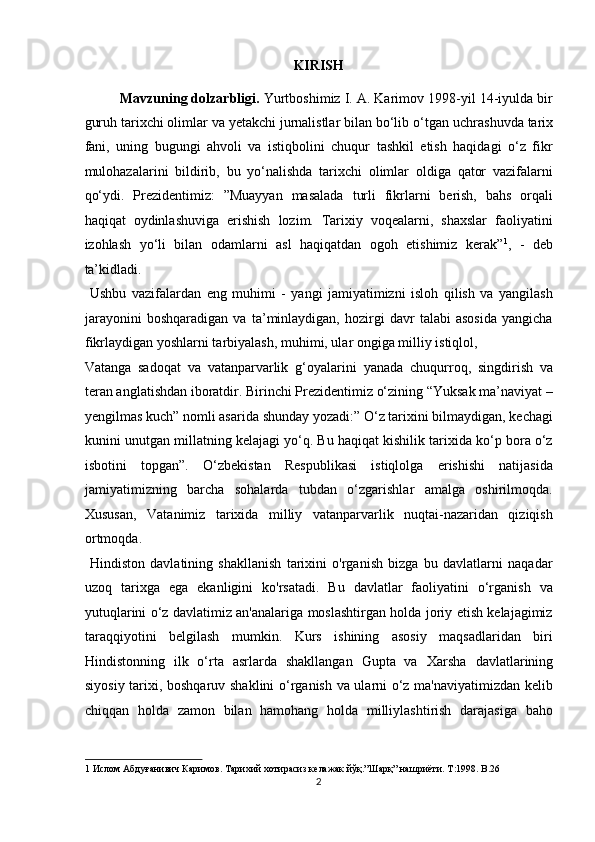 KIRISH
Mavzuning dolzarbligi.  Yurtboshimiz I. A. Karimov 1998-yil 14-iyulda bir
guruh tarixchi olimlar va yetakchi jurnalistlar bilan bo‘lib o‘tgan   uchrashuvda tarix
fani ,   uning   bugungi   ahvoli   va   istiqbolini   chuqur   tashkil   etish   haqidagi   o‘z   fikr
mulohazalarini   bildirib,   bu   yo‘nalishda   tarixchi   olimlar   oldiga   qator   vazifalarni
qo‘ydi.   Prezidentimiz:   ”Muayyan   masalada   turli   fikrlarni   berish,   bahs   orqali
haqiqat   oydinlashuviga   erishish   lozim.   Tarixiy   voqealarni,   shaxslar   faoliyatini
izohlash   yo‘li   bilan   odamlarni   asl   haqiqatdan   ogoh   etishimiz   kerak” 1
,   -   deb
ta’kidladi.  
  Ushbu   vazifalardan   eng   muhimi   -   yangi   jamiyatimizni   isloh   qilish   va   yangilash
jarayonini   boshqaradigan   va   ta’minlaydigan,   hozirgi   davr   talabi   asosida   yangicha
fikrlaydigan   yoshlarni tarbiyalash,  muhimi, ular ongiga milliy istiqlol, 
Vatanga   sadoqat   va   vatanparvarlik   g‘oyalarini   yanada   chuqurroq,   singdirish   va
teran anglatishdan iboratdir. Birinchi Prezidentimiz o‘zining “Yuksak ma’naviyat –
yengilmas kuch” nomli asarida shunday yozadi:” O‘z tarixini bilmaydigan, kechagi
kunini unutgan millatning kelajagi yo‘q. Bu haqiqat kishilik tarixida ko‘p bora o‘z
isbotini   topgan”.   O‘zbekistan   Respublikasi   istiqlolga   erishishi   natijasida
jamiyatimizning   barcha   sohalarda   tubdan   o‘zgarishlar   amalga   oshirilmoqda.
Xususan,   Vatanimiz   tarixida   milliy   vatanparvarlik   nuqtai-nazaridan   qiziqish
ortmoqda.             
  Hindiston   davlatining   shakllanish   tarixini   o'rganish   bizga   bu   davlatlarni   naqadar
uzoq   tarixga   ega   ekanligini   ko'rsatadi.   Bu   davlatlar   faoliyatini   o‘rganish   va
yutuqlarini o‘z davlatimiz an'analariga moslashtirgan holda joriy etish kelajagimiz
taraqqiyotini   belgilash   mumkin.   Kurs   ishining   asosiy   maqsadlaridan   biri
Hindistonning   ilk   o‘rta   asrlarda   shakllangan   Gupta   va   Xarsha   davlatlarining
siyosiy   tarixi,   boshqaruv shaklini o‘rganish va ularni o‘z ma'naviyatimizdan kelib
chiqqan   holda   zamon   bilan   hamohang   holda   milliylashtirish   darajasiga   baho
1  Ислом Абдуғанивич Каримов. Тарихий хотирасиз кeлажак йўқ.”Шарқ” нашриёти. Т :1998. B.26  
2  
  