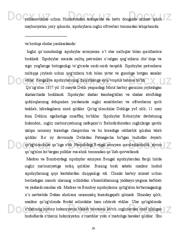 yollanuvchilar   uchun   Hindistondan   tashqarida   va   hatto   dengizda   xizmat   qilish
majburiyatini joriy qilinishi, sipohiylarni ingliz ofitserlari tomonidan tahqirlanishi 
 
va boshqa shular jumlasidandir.             
  Ingliz   qo’mondonligi   sipohiylar   armiyasini   o’t   otar   miltiqlar   bilan   qurollantira
boshladi.   Sipohiylar   orasida   miltiq   patronlari   o’ralgan   qog’ozlarni   cho’chqa   va
sigir   yog'lariga   botirganligi   to’g'risida   mish-mish   tarqaldi.   Sipohiylar   patronlarni
miltiqqa   joylash   uchun   qog'ozlarni   tish   bilan   yirtar   va   gunohga   botgan   sanalar
edilar. Bengaliya sipohiylarining chiqishlariga ayni voqelik bahona bo'ldi.   
 Qo’zg'olon 1857 yil 10 mayda Dehli yaqinidagi Mirut harbiy garnizon joylashgan
shaharchada   boshlandi.   Sipohiylar   shahar   kambag'allari   va   shahar   atrofidagi
qishloqlarning   dehqonlari   yordamida   ingliz   amaldorlari   va   ofitserlarini   qirib
tashlab,   hibsdagilarni   ozod   qildilar.   Qo'zg’olonchilar   Dehliga   yo'l   olib,   11   may
kuni   Dehlini   egallashga   muaffaq   bo'ldilar.   Sipohiylar   Boburiylar   davlatining
hukmdori,   ingliz   ma'muriyatining   nafaqaxo’ri   Bahodirshoxdan   inglizlarga   qarshi
xalqni   umumiy   kurashga   chaqirishni   va   bu   kurashga   rahbarlik   qilishni   talab
qildilar.   Bir   oy   davomida   Dehlidan   Patnagacha   bo'lgan   hududlar   deyarli
qo'zg'olonchilar qo’liga o'tdi. Panjobdagi Bengal armiyasi qurolsizlantirildi, ayrim
qo’zg'olon ko’targan polklar esa aholi tomonidan qo’llab-quvvatlandi.   
  Madras   va   Bombeydagi   sipohiylar   armiyasi   Bengal   sipohiylaridan   farqli   holda
ingliz   ma'muriyatiga   sodiq   qoldilar.   Buning   bosh   sababi   mazkur   hudud
sipohiylarning   quyi   kastalardan   chiqqanligi   edi.   Chunki   harbiy   xizmat   uchun
beriladigan   maosh   ularning   ochlikdan   o'lmasliklarining   yakkayu-yagona   kafolati
va yashash manbai edi. Madras va Bombey sipohiylarini qo'zg'alon ko'tarmaganligi
o’z   navbatida   Dekan   aholisini   umumxalq   kurashigajalb   qilmadi.   Shunday   qilib,
mazkur   qo’zg'olonda   feodal   aslzodalar   ham   ishtirok   etdilar.   Ular   qo'zg'alonda
o'zlarining siyosiy hokimiyatini tiklash vositasini ko'rib, inglizlardan ozod qilingan
hududlarda o'zlarini hokimiyatini o’rnatdilar yoki o’rnatishga harakat qildilar.   Shu
20  
  