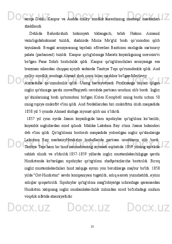 tariqa   Dehli ,   Kanpur   va   Audda   milliy   ozodlik   kurashining   mustaqil   markazlari
shakllandi. 
  Dehlida   Bahodirshoh   hokimyati   tiklangach,   tabib   Hakim   Axsanul
vazirligidahukumat   tuzildi,   shahzoda   Mirza   Mo'g'ul   bosh   qo’mondon   qilib
tayinlandi.   Bengal   armiyasining   tajribali   ofitserlari   Baxtixon   raisligida   ma'muriy
palata   (parlament)   tuzildi.   Kanpur   qo'zg'oloniga   Maratx   knyazligining   merosxo'ri
bo'lgan   Pana   Sohib   boshchilik   qildi.   Kanpur   qo'zg'olonchilari   armiyasiga   esa
braxman oilasidan chiqqan ajoyib sarkarda Tantiya Topi qo'rnondonlik qildi. Aud
milliy-ozodlik urushiga Ahmad shoh nomi bilan mashhur bo'lgan Mavlaviy 
Axmadulla   qo’mondonlik   qildi.   Uning   harbiyotryadi   Poxlkxanga   hujum   qilgan
ingliz qo'shiniga qarshi muvaffaqiyatli ravishda partisan urushini olib bordi. Ingliz
qo’shinlarining   bosh   qo'mondoni   bo'lgan   Kolen   Kempbell   uning   boshi   uchun   50
ming rupiya mukofot e'lon qildi. Aud feodallaridan biri mukofotni olish maqsadida
1858 yil 5 iyunda Ahmad shohga xiyonat qilib uni o’ldirdi.    
  1857   yil   iyun   oyida   Jxansi   knyazligida   ham   sipohiylar   qo'zg'oloni   ko’tarilib,
knyazlik   inglizlardan   ozod   qilindi.   Malika   Lakshmi   Bay   o'zini   Jxansi   hukmdori
deb   e'lon   qildi.   Qo'zg'olonni   bostirish   maqsadida   yuborilgan   ingliz   qo'shinlariga
Lakishmi   Bay   markaziyHindiston   hududlarida   partisan   urushlarini   olib   bordi.
Tantiya Topi ham bir hind zamindorining xiyonati oqibatida 1859 yilning aprelida
ushlab   olindi   va   o'ldirildi.1857-1859   yillarda   ingliz   mustamlakachiligiga   qarshi
Hindistonda   ko'tarilgan   sipohiylar   qo'zg'oloni   shafqatsizlarcha   bostirildi.   Biroq
ingliz   mustamlakachilari   hind   xalqiga   ayrim   yon   berishlarga   majbur   bo'ldi.   1858
yilda "Ost-Hindiston" savdo kompaniyasi tugatildi, soliq asorati yumshatildi, ayrim
soliqlar   qisqartirildi.   Sipohiylar   qo'zg'oloni   mag'lubiyatga   uchrashiga   qaramasdan
Hindiston   xalqining   ingliz   muslamlakachilik   zulmidan   ozod   bo'lishidagi   muhim
voqelik sifatida ahamiyatlidir. 
 
 
21  
  