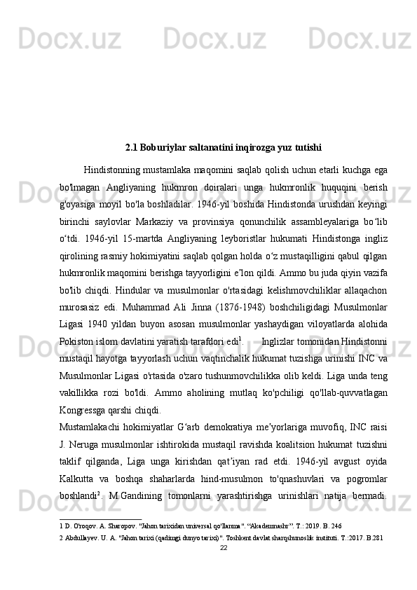  
 
 
 
 
2.1 Boburiylar saltanatini inqirozga yuz tutishi 
Hindistonning mustamlaka maqomini saqlab qolish uchun etarli kuchga ega
bo'lmagan   Angliyaning   hukmron   doiralari   unga   hukmronlik   huquqini   berish
g'oyasiga moyil  bo'la boshladilar. 1946-yil  boshida Hindistonda urushdan keyingi
birinchi   saylovlar   Markaziy   va   provinsiya   qonunchilik   assambleyalariga   bo libʻ
o tdi.   1946-yil   15-martda   Angliyaning   leyboristlar   hukumati   Hindistonga   ingliz	
ʻ
qirolining rasmiy hokimiyatini saqlab qolgan holda o z mustaqilligini qabul qilgan	
ʻ
hukmronlik maqomini berishga tayyorligini e lon qildi. Ammo bu juda qiyin vazifa	
ʼ
bo'lib   chiqdi.   Hindular   va   musulmonlar   o'rtasidagi   kelishmovchiliklar   allaqachon
murosasiz   edi.   Muhammad   Ali   Jinna   (1876-1948)   boshchiligidagi   Musulmonlar
Ligasi   1940   yildan   buyon   asosan   musulmonlar   yashaydigan   viloyatlarda   alohida
Pokiston islom davlatini yaratish tarafdori edi 1
.       Inglizlar tomonidan Hindistonni
mustaqil hayotga tayyorlash uchun vaqtinchalik hukumat tuzishga urinishi INC va
Musulmonlar Ligasi o'rtasida o'zaro tushunmovchilikka olib keldi. Liga unda teng
vakillikka   rozi   bo'ldi.   Ammo   aholining   mutlaq   ko'pchiligi   qo'llab-quvvatlagan
Kongressga qarshi chiqdi. 
Mustamlakachi   hokimiyatlar   G arb   demokratiya   me yorlariga   muvofiq,   INC   raisi	
ʻ ʼ
J.  Neruga  musulmonlar  ishtirokida  mustaqil  ravishda   koalitsion  hukumat   tuzishni
taklif   qilganda,   Liga   unga   kirishdan   qat iyan   rad   etdi.   1946-yil   avgust   oyida	
ʼ
Kalkutta   va   boshqa   shaharlarda   hind-musulmon   to'qnashuvlari   va   pogromlar
boshlandi 2
.   M.Gandining   tomonlarni   yarashtirishga   urinishlari   natija   bermadi.
1  D. O'roqov. A. Sharopov. "Jahon tarixidan universal qo'llanma". “Akademnashr”. T.: 2019. B. 246 
2  Abdullayev. U. A. "Jahon tarixi (qadimgi dunyo tarixi)". Toshkent davlat sharqshunoslik instituti. T.:2017.  B.281  
22  
  