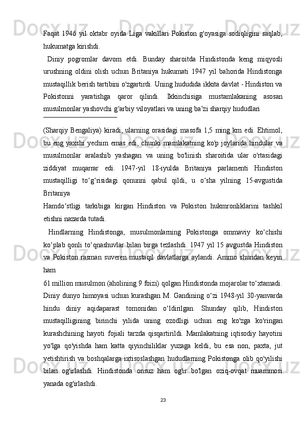 Faqat   1946   yil   oktabr   oyida   Liga   vakillari   Pokiston   g'oyasiga   sodiqligini   saqlab,
hukumatga kirishdi.            
  Diniy   pogromlar   davom   etdi.   Bunday   sharoitda   Hindistonda   keng   miqyosli
urushning   oldini   olish   uchun   Britaniya   hukumati   1947   yil   bahorida   Hindistonga
mustaqillik berish tartibini o'zgartirdi. Uning hududida ikkita davlat - Hindiston va
Pokistonni   yaratishga   qaror   qilindi.   Ikkinchisiga   mustamlakaning   asosan
musulmonlar yashovchi g arbiy viloyatlari va uning ba zi sharqiy hududlari ʻ ʼ
 
(Sharqiy   Bengaliya)   kiradi,   ularning   orasidagi   masofa   1,5   ming   km   edi.   Ehtimol,
bu  eng   yaxshi   yechim   emas   edi,   chunki   mamlakatning   ko'p  joylarida   hindular   va
musulmonlar   aralashib   yashagan   va   uning   bo'linish   sharoitida   ular   o'rtasidagi
ziddiyat   muqarrar   edi.   1947-yil   18-iyulda   Britaniya   parlamenti   Hindiston
mustaqilligi   to g risidagi   qonunni   qabul   qildi,   u   o sha   yilning   15-avgustida	
ʻ ʻ ʻ
Britaniya 
Hamdo stligi   tarkibiga   kirgan   Hindiston   va   Pokiston   hukmronliklarini   tashkil	
ʻ
etishni nazarda tutadi.          
  Hindlarning   Hindistonga,   musulmonlarning   Pokistonga   ommaviy   ko‘chishi
ko‘plab qonli  to‘qnashuvlar  bilan birga tezlashdi. 1947 yil  15 avgustda  Hindiston
va   Pokiston   rasman   suveren   mustaqil   davlatlarga   aylandi.   Ammo   shundan   keyin
ham 
61 million musulmon (aholining 9 foizi) qolgan Hindistonda mojarolar to‘xtamadi.
Diniy dunyo himoyasi  uchun kurashgan  M. Gandining o‘zi  1948-yil  30-yanvarda
hindu   diniy   aqidaparast   tomonidan   o‘ldirilgan.   Shunday   qilib,   Hindiston
mustaqilligining   birinchi   yilida   uning   ozodligi   uchun   eng   ko'zga   ko'ringan
kurashchining   hayoti   fojiali   tarzda   qisqartirildi.   Mamlakatning   iqtisodiy   hayotini
yo'lga   qo'yishda   ham   katta   qiyinchiliklar   yuzaga   keldi,   bu   esa   non,   paxta,   jut
yetishtirish   va   boshqalarga   ixtisoslashgan   hududlarning   Pokistonga   olib   qo'yilishi
bilan   og'irlashdi.   Hindistonda   onsuz   ham   og'ir   bo'lgan   oziq-ovqat   muammosi
yanada og'irlashdi.            
23  
  