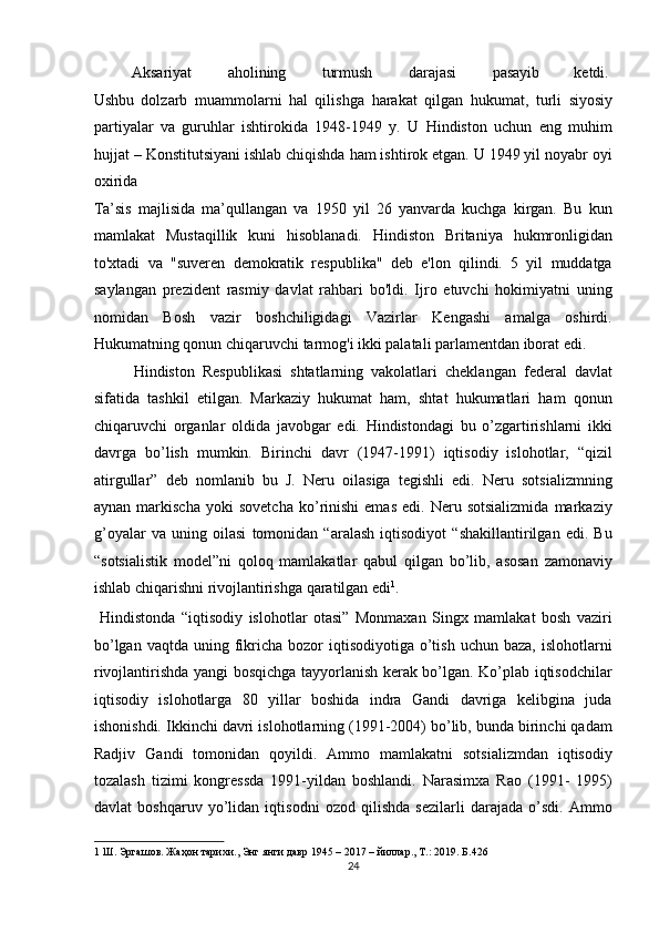   Aksariyat  aholining  turmush  darajasi  pasayib  ketdi. 
Ushbu   dolzarb   muammolarni   hal   qilishga   harakat   qilgan   hukumat,   turli   siyosiy
partiyalar   va   guruhlar   ishtirokida   1948-1949   y.   U   Hindiston   uchun   eng   muhim
hujjat – Konstitutsiyani ishlab chiqishda ham ishtirok etgan. U 1949 yil noyabr oyi
oxirida 
Ta’sis   majlisida   ma’qullangan   va   1950   yil   26   yanvarda   kuchga   kirgan.   Bu   kun
mamlakat   Mustaqillik   kuni   hisoblanadi.   Hindiston   Britaniya   hukmronligidan
to'xtadi   va   "suveren   demokratik   respublika"   deb   e'lon   qilindi.   5   yil   muddatga
saylangan   prezident   rasmiy   davlat   rahbari   bo'ldi.   Ijro   etuvchi   hokimiyatni   uning
nomidan   Bosh   vazir   boshchiligidagi   Vazirlar   Kengashi   amalga   oshirdi.
Hukumatning qonun chiqaruvchi tarmog'i ikki palatali parlamentdan iborat edi. 
  Hindiston   Respublikasi   shtatlarning   vakolatlari   cheklangan   federal   davlat
sifatida   tashkil   etilgan.   Markaziy   hukumat   ham,   shtat   hukumatlari   ham   qonun
chiqaruvchi   organlar   oldida   javobgar   edi.   Hindistondagi   bu   o’zgartirishlarni   ikki
davrga   bo’lish   mumkin.   Birinchi   davr   (1947-1991)   iqtisodiy   islohotlar,   “qizil
atirgullar”   deb   nomlanib   bu   J.   Neru   oilasiga   tegishli   edi.   Neru   sotsializmning
aynan   markischa   yoki   sovetcha   ko’rinishi   emas   edi.  Neru  sotsializmida   markaziy
g’oyalar   va   uning   oilasi   tomonidan   “aralash   iqtisodiyot   “shakillantirilgan   edi.   Bu
“sotsialistik   model”ni   qoloq   mamlakatlar   qabul   qilgan   bo’lib,   asosan   zamonaviy
ishlab chiqarishni rivojlantirishga qaratilgan edi 1
.       
  Hindistonda   “iqtisodiy   islohotlar   otasi”   Monmaxan   Singx   mamlakat   bosh   vaziri
bo’lgan  vaqtda  uning fikricha  bozor  iqtisodiyotiga  o’tish  uchun  baza,  islohotlarni
rivojlantirishda yangi bosqichga tayyorlanish kerak bo’lgan. Ko’plab iqtisodchilar
iqtisodiy   islohotlarga   80   yillar   boshida   indra   Gandi   davriga   kelibgina   juda
ishonishdi. Ikkinchi davri islohotlarning (1991-2004) bo’lib, bunda birinchi qadam
Radjiv   Gandi   tomonidan   qoyildi.   Ammo   mamlakatni   sotsializmdan   iqtisodiy
tozalash   tizimi   kongressda   1991-yildan   boshlandi.   Narasimxa   Rao   (1991-   1995)
davlat   boshqaruv   yo’lidan   iqtisodni   ozod   qilishda   sezilarli   darajada   o’sdi.   Ammo
1  Ш. Эргашов. Жаҳон тарихи., Энг янги давр 1945 – 2017 – йиллар., Т.: 2019. Б .426  
24  
  