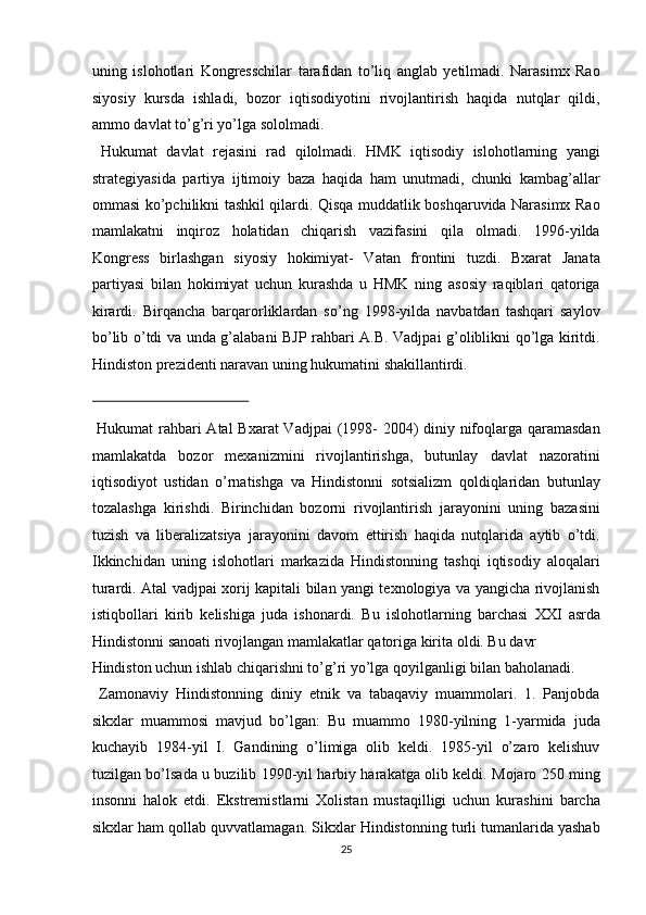 uning   islohotlari   Kongresschilar   tarafidan   to’liq   anglab   yetilmadi.   Narasimx   Rao
siyosiy   kursda   ishladi,   bozor   iqtisodiyotini   rivojlantirish   haqida   nutqlar   qildi,
ammo davlat to’g’ri yo’lga sololmadi.         
  Hukumat   davlat   rejasini   rad   qilolmadi.   HMK   iqtisodiy   islohotlarning   yangi
strategiyasida   partiya   ijtimoiy   baza   haqida   ham   unutmadi,   chunki   kambag’allar
ommasi ko’pchilikni tashkil qilardi. Qisqa muddatlik boshqaruvida Narasimx Rao
mamlakatni   inqiroz   holatidan   chiqarish   vazifasini   qila   olmadi.   1996-yilda
Kongress   birlashgan   siyosiy   hokimiyat-   Vatan   frontini   tuzdi.   Bxarat   Janata
partiyasi   bilan   hokimiyat   uchun   kurashda   u   HMK   ning   asosiy   raqiblari   qatoriga
kirardi.   Birqancha   barqarorliklardan   so’ng   1998-yilda   navbatdan   tashqari   saylov
bo’lib o’tdi va unda g’alabani BJP rahbari A.B. Vadjpai g’oliblikni qo’lga kiritdi.
Hindiston prezidenti naravan uning hukumatini shakillantirdi.       
 
  Hukumat rahbari  Atal  Bxarat  Vadjpai (1998-  2004) diniy nifoqlarga qaramasdan
mamlakatda   bozor   mexanizmini   rivojlantirishga,   butunlay   davlat   nazoratini
iqtisodiyot   ustidan   o’rnatishga   va   Hindistonni   sotsializm   qoldiqlaridan   butunlay
tozalashga   kirishdi.   Birinchidan   bozorni   rivojlantirish   jarayonini   uning   bazasini
tuzish   va   liberalizatsiya   jarayonini   davom   ettirish   haqida   nutqlarida   aytib   o’tdi.
Ikkinchidan   uning   islohotlari   markazida   Hindistonning   tashqi   iqtisodiy   aloqalari
turardi. Atal vadjpai xorij kapitali bilan yangi texnologiya va yangicha rivojlanish
istiqbollari   kirib   kelishiga   juda   ishonardi.   Bu   islohotlarning   barchasi   XXI   asrda
Hindistonni sanoati rivojlangan mamlakatlar qatoriga kirita oldi. Bu davr 
Hindiston uchun ishlab chiqarishni to’g’ri yo’lga qoyilganligi bilan baholanadi. 
  Zamonaviy   Hindistonning   diniy   etnik   va   tabaqaviy   muammolari.   1.   Panjobda
sikxlar   muammosi   mavjud   bo’lgan:   Bu   muammo   1980-yilning   1-yarmida   juda
kuchayib   1984-yil   I.   Gandining   o’limiga   olib   keldi.   1985-yil   o’zaro   kelishuv
tuzilgan bo’lsada u buzilib 1990-yil harbiy harakatga olib keldi. Mojaro 250 ming
insonni   halok   etdi.   Ekstremistlarni   Xolistan   mustaqilligi   uchun   kurashini   barcha
sikxlar ham qollab quvvatlamagan. Sikxlar Hindistonning turli tumanlarida yashab
25  
  