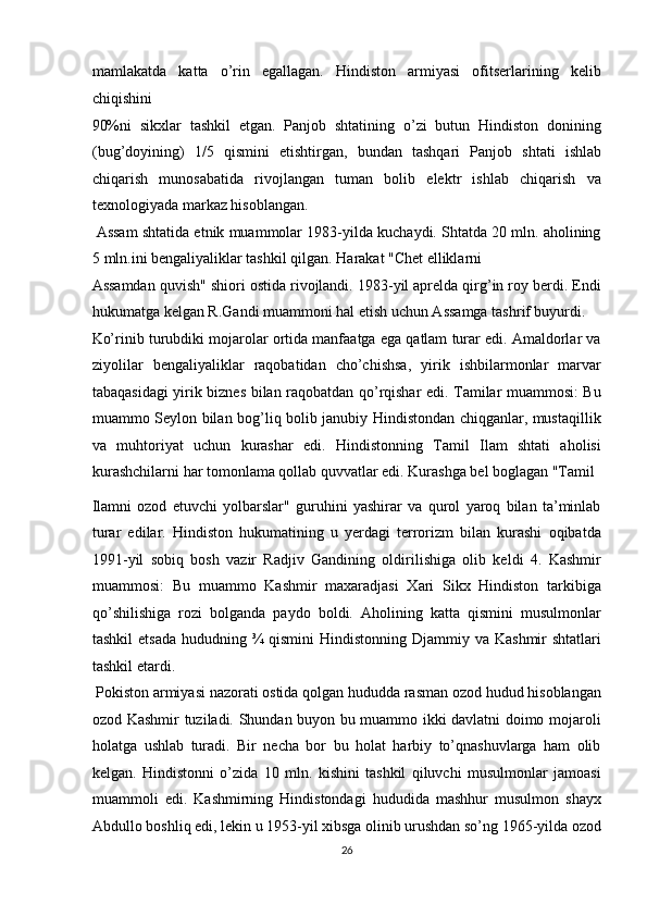 mamlakatda   katta   o’rin   egallagan.   Hindiston   armiyasi   ofitserlarining   kelib
chiqishini 
90%ni   sikxlar   tashkil   etgan.   Panjob   shtatining   o’zi   butun   Hindiston   donining
(bug’doyining)   1/5   qismini   etishtirgan,   bundan   tashqari   Panjob   shtati   ishlab
chiqarish   munosabatida   rivojlangan   tuman   bolib   elektr   ishlab   chiqarish   va
texnologiyada markaz hisoblangan.         
 Assam shtatida etnik muammolar 1983-yilda kuchaydi. Shtatda 20 mln. aholining
5 mln.ini bengaliyaliklar tashkil qilgan. Harakat "Chet elliklarni 
Assamdan quvish" shiori ostida rivojlandi. 1983-yil aprelda qirg’in roy berdi. Endi
hukumatga kelgan R.Gandi muammoni hal etish uchun Assamga tashrif buyurdi. 
Ko’rinib turubdiki mojarolar ortida manfaatga ega qatlam turar edi. Amaldorlar va
ziyolilar   bengaliyaliklar   raqobatidan   cho’chishsa,   yirik   ishbilarmonlar   marvar
tabaqasidagi yirik biznes bilan raqobatdan qo’rqishar edi. Tamilar muammosi: Bu
muammo Seylon bilan bog’liq bolib janubiy Hindistondan chiqganlar, mustaqillik
va   muhtoriyat   uchun   kurashar   edi.   Hindistonning   Tamil   Ilam   shtati   aholisi
kurashchilarni har tomonlama qollab quvvatlar edi. Kurashga bel boglagan "Tamil 
Ilamni   ozod   etuvchi   yolbarslar"   guruhini   yashirar   va   qurol   yaroq   bilan   ta’minlab
turar   edilar.   Hindiston   hukumatining   u   yerdagi   terrorizm   bilan   kurashi   oqibatda
1991-yil   sobiq   bosh   vazir   Radjiv   Gandining   oldirilishiga   olib   keldi   4.   Kashmir
muammosi:   Bu   muammo   Kashmir   maxaradjasi   Xari   Sikx   Hindiston   tarkibiga
qo’shilishiga   rozi   bolganda   paydo   boldi.   Aholining   katta   qismini   musulmonlar
tashkil  etsada  hududning ¾ qismini  Hindistonning Djammiy va  Kashmir  shtatlari
tashkil etardi.          
 Pokiston armiyasi nazorati ostida qolgan hududda rasman ozod hudud hisoblangan
ozod Kashmir tuziladi. Shundan buyon bu muammo ikki davlatni doimo mojaroli
holatga   ushlab   turadi.   Bir   necha   bor   bu   holat   harbiy   to’qnashuvlarga   ham   olib
kelgan.   Hindistonni   o’zida   10   mln.   kishini   tashkil   qiluvchi   musulmonlar   jamoasi
muammoli   edi.   Kashmirning   Hindistondagi   hududida   mashhur   musulmon   shayx
Abdullo boshliq edi, lekin u 1953-yil xibsga olinib urushdan so’ng 1965-yilda ozod
26  
  