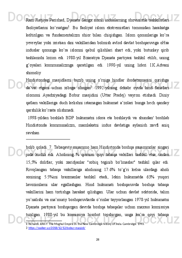 Ram  Ratjiya   Parishad,   Djanata  Sangx  nomli  induslarning  shovinistik   tashkilotlari
faoliyatlarini   ko’rsatgan 1
.   Bu   faoliyat   islom   ekstremistlari   tomonidan   harakatga
keltirilgan   va   fundamentalizm   shior   bilan   chiqishgan.   Islom   qonunlariga   ko’ra
yevreylar  yoki  xristian  dini  vakillaridan  bolmish  avlod  davlat  boshqaruviga   oHsa
induslar   qonunga   ko’ra   islomni   qabul   qilishlari   shart   edi,   yoki   butunlay   qirib
tashlanishi   lozim   edi.   1980-yil   Bxaratiya   Djanata   partiyasi   tashkil   etilib,   uning
g’oyalari   kommunalizmga   qaratilgan   edi.   1990-yil   uning   lideri   I.K.Advani
shimoliy 
Hindistondagi   masjidlarni   buzib   uning   o’rniga   hindlar   ibodatxonasini   qurishga
da’vat   etgani   uchun   xibsga   olingan 2
.   1992-yilning   dekabr   oyida   hind   fanatlari
olomoni   Ayadxiyadagi   Bobur   masjidini   (Uttar   Pradej)   vayron   etishadi.   Diniy
qatlam   vakillariga   duch   kelishni   istamagan   hukumat   a’zolari   bunga   hech   qanday
qarshilik ko’rsata olishmadi.          
  1998-yildan   boshlab   BDP   hukumatni   idora   eta   boshlaydi   va   shundan'   boshlab
Hindistonda   kommunalizm,   mamlakatni   indus   davlatiga   aylanish   xavfi   aniq
ravshan 
 
bolib qoladi. 7. Tabaqaviy muammo ham Hindistonda boshqa muammolar singari
juda   kuchli   edi.   Aholining   %   qismini   quyi   tabaqa   vakillari   tashkil   etsa,   undan
15,5%   dolitlar,   yoki   xaridjanlar   "sobiq   teginib   bo’lmaslar"   tashkil   qilar   edi.
Rivojlangan   tabaqa   vakillariga   aholining   17.6%   to’g’ri   kelsa   ulardagi   aholi
sonining   5.5%ini   braxmanlar   tashkil   etadi,   lekin   hukumatda   63%   yuqori
lavozimlarni   ular   egallashgan.   Hind   hukumati   boshqaruvda   boshqa   tabaqa
vakillarini   ham   tortishga   harakat   qilishgan.   Ular   uchun   davlat   sektorida,   talim
yo’nalishi   va  ma’muriy  boshqaruvlarda  o’rinlar   tayyorlangan   1978-yil  hukumatni
Djanata   partiyasi   boshqargan   davrda   boshqa   tabaqalar   uchun   maxsus   komissiya
tuzilgan.   1980-yil   bu   komissiya   hisobot   topshirgan,   unga   ko’ra   qoyi   tabaqa
1   Richards John F. The Moghul Empire Jn The New Cambridge history of Jnda. Cambridge. 1993. 
2   https://walker.uz/2018/12/12/bobur    -   masjidi    /    
 
 
28  
  