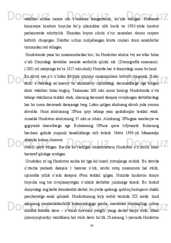 vakillari   uchun   zaxira   ish   o’rinlarini   kengaytirish,   ko’zda   tutilgan.   Hukumat
komissiya   hisoboti   boyicha   ko’p   izlanishlar   olib   bordi   va   1983-yilda   hisobot
parlamentda   eshittirildi.   Shundan   buyon   ishchi   o’rin   zaxiralari   doimo   mojaro
keltirib   chiqargan.   Dalitlar   uchun   moljallangan   kvota   crinlari   doim   amaldorlar
tomonidan rad etilagan.      
  Hindistonda yana bir muammolardan biri, bu Hindiston aholisi tez sur’atlar bilan
o’sib   Osiyodagi   davlatlar   orasida   sardorlik   qilishi   edi.   (Demografik   muammo).
(2001-yil natijasiga ko’ra 1027 mln aholi) Hozirda har 6-dunyodagi inson bu hind. 
Bu   ahvol   esa   o’z   o’zidan   ko’plab  ijtimoiy  muammolarni   keltirib  chiqaradi.   Bular
aholi   o’rtasidagi   an’anaviy   va   zamonaviy   iqtisoddagi   daromadlarga   ega   bolgan
aholi   vakillari   bilan   bogliq.   Taxminan   300   mln   inson   hozirgi   Hindistonda   o’rta
tabaqa vakillarini tashkil etadi, ularning daromad darajasi rivojlangan davlatlardagi
har bir inson daromadi darajasiga teng. Lekin qolgan aholining ahvoli juda yomon
ahvolda.   Hind   aholisining   20%ni   qoyi   tabaqa   yani   qashshoqlar   tashkil   etadi.
Amalda Hindiston aholisining 35 mln.ni ishsiz. Aholining 28%igina sanitariya va
gigiyenik   sharoitlarga   ega.   Bolalarning   50%ini   qorni   tcfymaydi.   Bularning
barchasi   gohida   yuqumli   kasalliklarga   olib   keladi.   Hatto   1994-yil   Maxaradja
shtatida bubon chumosi 
(vabo)   qayd   etilgan.   Barcha   ko’rsatilgan   muammolarni   Hindiston   o’z   kuchi   bilan
bartaraf qilishga erishgan.         
  Urushdan so’ng Hindiston ancha ko’zga ko’rinarli yutuqlarga erishdi. Bu davrda
o’rtacha   yashash   darajasi   1   baravar   o’sdi,   savdo   sotiq   muammosi   hal   etildi,
iqtisodda   yillik   o’sish   darajasi   6%ni   tashkil   qilgan.   Hozirda   hindiston   dunyo
boyicha   eng   tez   rivojlanayotgan   o’ntalik   davlatlar   jumlasiga   kiradi.   Bu   hudud
dunyodagi eng katta demokratik davlat, bu yerda qadimgi qishloq boshqaruv shakli
panchayatga   amal   qilinadi.   Hindistonning   ko'p   asrlik   tarixida   XX   asrda.   hind
xalqining   mustamlakachilik   hukmronligiga   qarshi,   mamlakat   mustaqilligi   uchun
ozodlik   kurashi   davri   –   o‘tmish   merosini   yengib ,   yangi   davlat   barpo   etish,   ulkan
ijtimoiyiqtisodiy vazifalarni hal etish davri bo‘ldi.20-asrning 2-yarmida Hindiston
29  
  