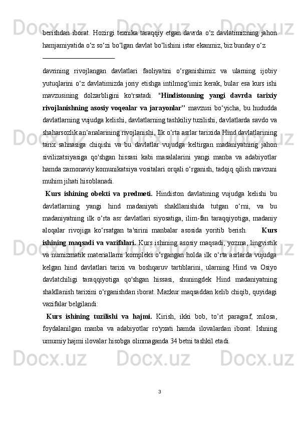 berishdan   iborat.   Hozirgi   texnika   taraqqiy   etgan   davrda   o‘z   davlatimizning   jahon
hamjamiyatida o‘z so‘zi bo‘lgan davlat bo‘lishini istar ekanmiz, biz bunday o‘z 
 
davrining   rivojlangan   davlatlari   faoliyatini   o‘rganishimiz   va   ularning   ijobiy
yutuqlarini  o‘z davlatimizda joriy etishga intilmog‘imiz kerak, bular esa kurs ishi
mavzusining   dolzarbligini   ko'rsatadi.   " Hindistonning   yangi   davrda   tarixiy
rivojlanishning   asosiy   voqealar   va   jarayonlar"   mavzusi   bo‘yicha,   bu   hududda
davlatlarning vujudga kelishi,  davlatlarning tashkiliy tuzilishi, davlatlarda savdo va
shaharsozlik an‘analarining   rivojlanishi,  Ilk o‘rta asrlar tarixida Hind davlatlarining
tarix   sahnasiga   chiqishi   va   bu   davlatlar   vujudga   keltirgan   madaniyatning   jahon
sivilizatsiyasiga   qo'shgan   hissasi   kabi   masalalarini   yangi   manba   va   adabiyotlar
hamda zamonaviy komunikatsiya vositalari orqali o‘rganish, tadqiq qilish mavzuni
muhim jihati hisoblanadi.     
  Kurs   ishining   obekti   va   predmeti.   Hindiston   davlatining   vujudga   kelishi   bu
davlatlarning   yangi   hind   madaniyati   shakllanishida   tutgan   o‘rni,   va   bu
madaniyatning   ilk   o‘rta   asr   davlatlari   siyosatiga,   ilim-fan   taraqqiyotiga,   madaniy
aloqalar   rivojiga   ko‘rsatgan   ta'sirini   manbalar   asosida   yoritib   berish.         Kurs
ishining maqsadi  va  vazifalari.   Kurs  ishining  asosiy   maqsadi,  yozma,  lingvistik
va numizmatik materiallarni  kompleks o‘rgangan holda ilk o‘rta asrlarda vujudga
kelgan   hind   davlatlari   tarixi   va   boshqaruv   tartiblarini,   ularning   Hind   va   Osiyo
davlatchiligi   taraqqiyotiga   qo'shgan   hissasi,   shuningdek   Hind   madaniyatning
shakllanish tarixini o‘rganishdan iborat. Mazkur maqsaddan kelib chiqib, quyidagi
vazifalar belgilandi:         
  Kurs   ishining   tuzilishi   va   hajmi.   Kirish,   ikki   bob,   to’rt   paragraf,   xulosa,
foydalanilgan   manba   va   adabiyotlar   ro'yxati   hamda   ilovalardan   iborat.   Ishning
umumiy hajmi ilovalar hisobga olinmaganda 34 betni tashkil etadi. 
 
 
3  
  