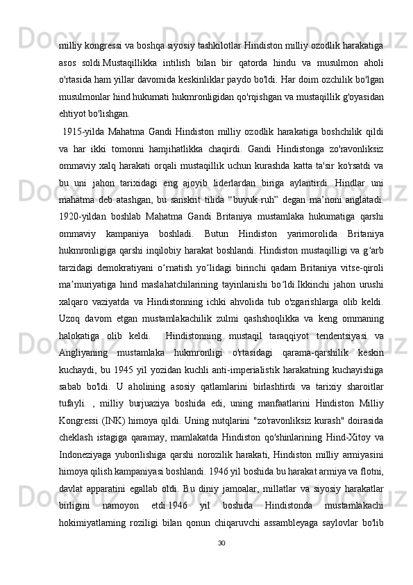 milliy kongressi va boshqa siyosiy tashkilotlar Hindiston milliy ozodlik harakatiga
asos   soldi.Mustaqillikka   intilish   bilan   bir   qatorda   hindu   va   musulmon   aholi
o'rtasida ham yillar davomida keskinliklar paydo bo'ldi. Har doim ozchilik bo'lgan
musulmonlar hind hukumati hukmronligidan qo'rqishgan va mustaqillik g'oyasidan
ehtiyot bo'lishgan.           
  1915-yilda   Mahatma   Gandi   Hindiston   milliy   ozodlik   harakatiga   boshchilik   qildi
va   har   ikki   tomonni   hamjihatlikka   chaqirdi.   Gandi   Hindistonga   zo'ravonliksiz
ommaviy   xalq   harakati   orqali   mustaqillik   uchun   kurashda   katta   ta'sir   ko'rsatdi   va
bu   uni   jahon   tarixidagi   eng   ajoyib   liderlardan   biriga   aylantirdi.   Hindlar   uni
mahatma   deb   atashgan,   bu   sanskrit   tilida   “buyuk   ruh”   degan   ma’noni   anglatadi.
1920-yildan   boshlab   Mahatma   Gandi   Britaniya   mustamlaka   hukumatiga   qarshi
ommaviy   kampaniya   boshladi.   Butun   Hindiston   yarimorolida   Britaniya
hukmronligiga qarshi inqilobiy harakat boshlandi. Hindiston mustaqilligi va g arbʻ
tarzidagi   demokratiyani   o rnatish   yo lidagi   birinchi   qadam   Britaniya   vitse-qiroli	
ʻ ʻ
ma muriyatiga   hind   maslahatchilarining   tayinlanishi   bo ldi.Ikkinchi   jahon   urushi	
ʼ ʻ
xalqaro   vaziyatda   va   Hindistonning   ichki   ahvolida   tub   o'zgarishlarga   olib   keldi.
Uzoq   davom   etgan   mustamlakachilik   zulmi   qashshoqlikka   va   keng   ommaning
halokatiga   olib   keldi.     Hindistonning   mustaqil   taraqqiyot   tendentsiyasi   va
Angliyaning   mustamlaka   hukmronligi   o'rtasidagi   qarama-qarshilik   keskin
kuchaydi,   bu   1945   yil   yozidan   kuchli   anti-imperialistik   harakatning   kuchayishiga
sabab   bo'ldi.   U   aholining   asosiy   qatlamlarini   birlashtirdi   va   tarixiy   sharoitlar
tufayli.   ,   milliy   burjuaziya   boshida   edi,   uning   manfaatlarini   Hindiston   Milliy
Kongressi  (INK)  himoya qildi. Uning nutqlarini "zo'ravonliksiz kurash" doirasida
cheklash   istagiga   qaramay,   mamlakatda   Hindiston   qo'shinlarining   Hind-Xitoy   va
Indoneziyaga   yuborilishiga   qarshi   norozilik   harakati,   Hindiston   milliy   armiyasini
himoya qilish kampaniyasi boshlandi. 1946 yil boshida bu harakat armiya va flotni,
davlat   apparatini   egallab   oldi.   Bu   diniy   jamoalar,   millatlar   va   siyosiy   harakatlar
birligini   namoyon   etdi.1946   yil   boshida   Hindistonda   mustamlakachi
hokimiyatlarning   roziligi   bilan   qonun   chiqaruvchi   assambleyaga   saylovlar   bo'lib
30  
  