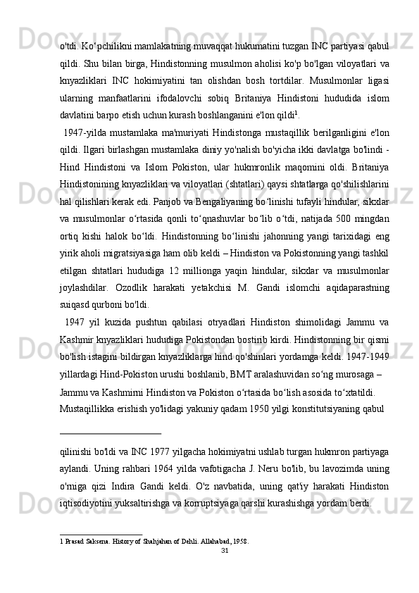 o'tdi. Ko‘pchilikni mamlakatning muvaqqat hukumatini tuzgan INC partiyasi qabul
qildi.   Shu bilan birga, Hindistonning musulmon aholisi ko'p bo'lgan viloyatlari va
knyazliklari   INC   hokimiyatini   tan   olishdan   bosh   tortdilar.   Musulmonlar   ligasi
ularning   manfaatlarini   ifodalovchi   sobiq   Britaniya   Hindistoni   hududida   islom
davlatini barpo etish uchun kurash boshlanganini e'lon qildi 1
.       
  1947-yilda   mustamlaka   ma'muriyati   Hindistonga   mustaqillik   berilganligini   e'lon
qildi. Ilgari birlashgan mustamlaka diniy yo'nalish bo'yicha ikki davlatga bo'lindi -
Hind   Hindistoni   va   Islom   Pokiston,   ular   hukmronlik   maqomini   oldi.   Britaniya
Hindistonining knyazliklari va viloyatlari (shtatlari) qaysi shtatlarga qo'shilishlarini
hal qilishlari kerak edi. Panjob va Bengaliyaning bo linishi tufayli hindular, sikxlarʻ
va   musulmonlar   o rtasida   qonli   to qnashuvlar   bo lib   o tdi,   natijada   500   mingdan	
ʻ ʻ ʻ ʻ
ortiq   kishi   halok   bo ldi.   Hindistonning   bo linishi   jahonning   yangi   tarixidagi   eng	
ʻ ʻ
yirik aholi migratsiyasiga ham olib keldi – Hindiston va Pokistonning yangi tashkil
etilgan   shtatlari   hududiga   12   millionga   yaqin   hindular,   sikxlar   va   musulmonlar
joylashdilar.   Ozodlik   harakati   yetakchisi   M.   Gandi   islomchi   aqidaparastning
suiqasd qurboni bo'ldi.       
  1947   yil   kuzida   pushtun   qabilasi   otryadlari   Hindiston   shimolidagi   Jammu   va
Kashmir knyazliklari hududiga Pokistondan bostirib kirdi. Hindistonning bir qismi
bo'lish istagini bildirgan knyazliklarga hind qo'shinlari yordamga keldi. 1947-1949
yillardagi Hind-Pokiston urushi boshlanib, BMT aralashuvidan so ng murosaga – 	
ʻ
Jammu va Kashmirni Hindiston va Pokiston o rtasida bo lish asosida to xtatildi. 	
ʻ ʻ ʻ
Mustaqillikka erishish yo'lidagi yakuniy qadam 1950 yilgi konstitutsiyaning qabul 
 
qilinishi bo'ldi va INC 1977 yilgacha hokimiyatni ushlab turgan hukmron partiyaga
aylandi. Uning rahbari 1964 yilda vafotigacha J. Neru bo'lib, bu lavozimda uning
o'rniga   qizi   Indira   Gandi   keldi.   O'z   navbatida,   uning   qat'iy   harakati   Hindiston
iqtisodiyotini yuksaltirishga va korruptsiyaga qarshi kurashishga yordam berdi. 
1  Prasad Saksena. History of Shahjahan of Dehli. Allahabad, 1958.  
31  
  