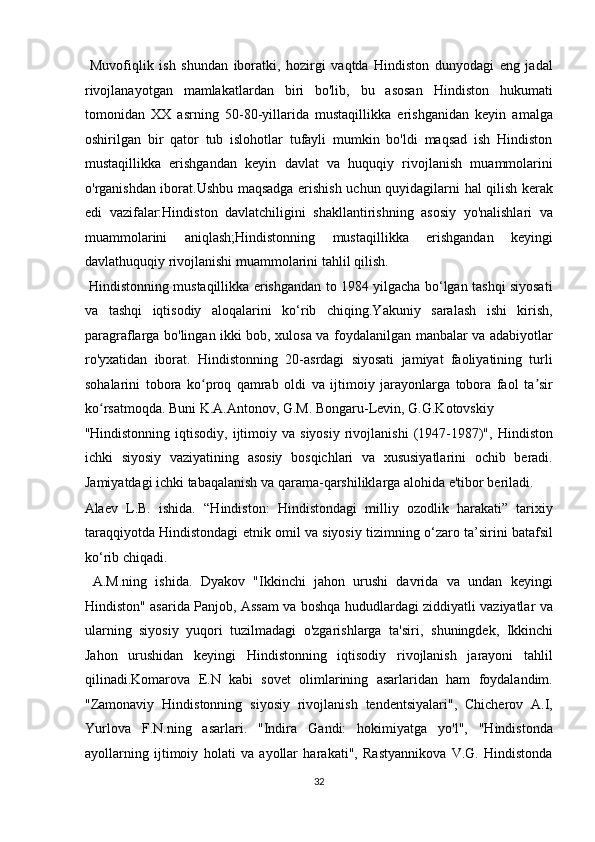   Muvofiqlik   ish   shundan   iboratki,   hozirgi   vaqtda   Hindiston   dunyodagi   eng   jadal
rivojlanayotgan   mamlakatlardan   biri   bo'lib,   bu   asosan   Hindiston   hukumati
tomonidan   XX   asrning   50-80-yillarida   mustaqillikka   erishganidan   keyin   amalga
oshirilgan   bir   qator   tub   islohotlar   tufayli   mumkin   bo'ldi   maqsad   ish   Hindiston
mustaqillikka   erishgandan   keyin   davlat   va   huquqiy   rivojlanish   muammolarini
o'rganishdan iborat.Ushbu maqsadga erishish uchun quyidagilarni   hal qilish kerak
edi   v azifalar:Hindiston   davlatchiligini   shakllantirishning   asosiy   yo'nalishlari   va
muammolarini   aniqlash;Hindistonning   mustaqillikka   erishgandan   keyingi
davlathuquqiy rivojlanishi muammolarini tahlil qilish.    
  Hindistonning mustaqillikka erishgandan to 1984 yilgacha bo‘lgan tashqi siyosati
va   tashqi   iqtisodiy   aloqalarini   ko‘rib   chiqing.Yakuniy   saralash   ishi   kirish,
paragraflarga bo'lingan ikki bob, xulosa va foydalanilgan manbalar va adabiyotlar
ro'yxatidan   iborat.   Hindistonning   20-asrdagi   siyosati   jamiyat   faoliyatining   turli
sohalarini   tobora   ko proq   qamrab   oldi   va   ijtimoiy   jarayonlarga   tobora   faol   ta sirʻ ʼ
ko rsatmoqda. Buni K.A.Antonov, G.M. Bongaru-Levin, G.G.Kotovskiy 	
ʻ
"Hindistonning  iqtisodiy,  ijtimoiy  va  siyosiy   rivojlanishi   (1947-1987)",   Hindiston
ichki   siyosiy   vaziyatining   asosiy   bosqichlari   va   xususiyatlarini   ochib   beradi.
Jamiyatdagi ichki tabaqalanish va qarama-qarshiliklarga alohida e'tibor beriladi. 
Alaev   L.B.   ishida.   “Hindiston:   Hindistondagi   milliy   ozodlik   harakati”   tarixiy
taraqqiyotda Hindistondagi etnik omil va siyosiy tizimning o‘zaro ta’sirini batafsil
ko‘rib chiqadi.          
  A.M.ning   ishida.   Dyakov   "Ikkinchi   jahon   urushi   davrida   va   undan   keyingi
Hindiston" asarida Panjob, Assam va boshqa hududlardagi ziddiyatli vaziyatlar va
ularning   siyosiy   yuqori   tuzilmadagi   o'zgarishlarga   ta'siri,   shuningdek,   Ikkinchi
Jahon   urushidan   keyingi   Hindistonning   iqtisodiy   rivojlanish   jarayoni   tahlil
qilinadi.Komarova   E.N   kabi   sovet   olimlarining   asarlaridan   ham   foydalandim.
"Zamonaviy   Hindistonning   siyosiy   rivojlanish   tendentsiyalari",   Chicherov   A.I,
Yurlova   F.N.ning   asarlari.   "Indira   Gandi:   hokimiyatga   yo'l",   "Hindistonda
ayollarning   ijtimoiy   holati   va   ayollar   harakati",   Rastyannikova   V.G.   Hindistonda
32  
  