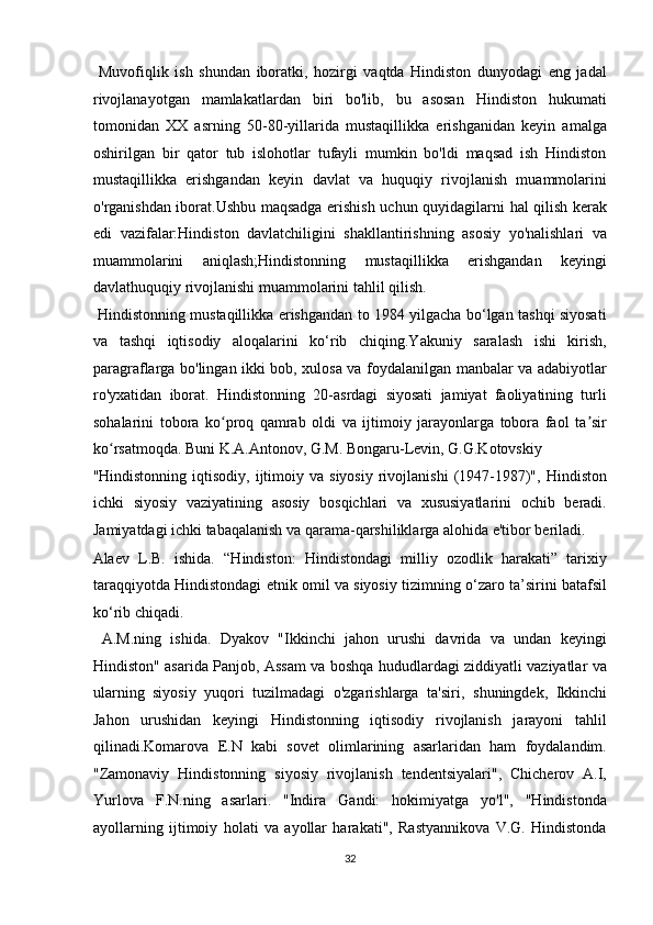 Muvofiqlik   ish   shundan   iboratki,   hozirgi   vaqtda   Hindiston   dunyodagi   eng   jadal
rivojlanayotgan   mamlakatlardan   biri   bo'lib,   bu   asosan   Hindiston   hukumati
tomonidan   XX   asrning   50-80-yillarida   mustaqillikka   erishganidan   keyin   amalga
oshirilgan   bir   qator   tub   islohotlar   tufayli   mumkin   bo'ldi   maqsad   ish   Hindiston
mustaqillikka   erishgandan   keyin   davlat   va   huquqiy   rivojlanish   muammolarini
o'rganishdan iborat.Ushbu maqsadga erishish uchun quyidagilarni   hal qilish kerak
edi   v azifalar:Hindiston   davlatchiligini   shakllantirishning   asosiy   yo'nalishlari   va
muammolarini   aniqlash;Hindistonning   mustaqillikka   erishgandan   keyingi
davlathuquqiy rivojlanishi muammolarini tahlil qilish.    
  Hindistonning mustaqillikka erishgandan to 1984 yilgacha bo‘lgan tashqi siyosati
va   tashqi   iqtisodiy   aloqalarini   ko‘rib   chiqing.Yakuniy   saralash   ishi   kirish,
paragraflarga bo'lingan ikki bob, xulosa va foydalanilgan manbalar va adabiyotlar
ro'yxatidan   iborat.   Hindistonning   20-asrdagi   siyosati   jamiyat   faoliyatining   turli
sohalarini   tobora   ko proq   qamrab   oldi   va   ijtimoiy   jarayonlarga   tobora   faol   ta sirʻ ʼ
ko rsatmoqda. Buni K.A.Antonov, G.M. Bongaru-Levin, G.G.Kotovskiy 	
ʻ
"Hindistonning  iqtisodiy,  ijtimoiy  va  siyosiy   rivojlanishi   (1947-1987)",   Hindiston
ichki   siyosiy   vaziyatining   asosiy   bosqichlari   va   xususiyatlarini   ochib   beradi.
Jamiyatdagi ichki tabaqalanish va qarama-qarshiliklarga alohida e'tibor beriladi. 
Alaev   L.B.   ishida.   “Hindiston:   Hindistondagi   milliy   ozodlik   harakati”   tarixiy
taraqqiyotda Hindistondagi etnik omil va siyosiy tizimning o‘zaro ta’sirini batafsil
ko‘rib chiqadi.          
  A.M.ning   ishida.   Dyakov   "Ikkinchi   jahon   urushi   davrida   va   undan   keyingi
Hindiston" asarida Panjob, Assam va boshqa hududlardagi ziddiyatli vaziyatlar va
ularning   siyosiy   yuqori   tuzilmadagi   o'zgarishlarga   ta'siri,   shuningdek,   Ikkinchi
Jahon   urushidan   keyingi   Hindistonning   iqtisodiy   rivojlanish   jarayoni   tahlil
qilinadi.Komarova   E.N   kabi   sovet   olimlarining   asarlaridan   ham   foydalandim.
"Zamonaviy   Hindistonning   siyosiy   rivojlanish   tendentsiyalari",   Chicherov   A.I,
Yurlova   F.N.ning   asarlari.   "Indira   Gandi:   hokimiyatga   yo'l",   "Hindistonda
ayollarning   ijtimoiy   holati   va   ayollar   harakati",   Rastyannikova   V.G.   Hindistonda
32