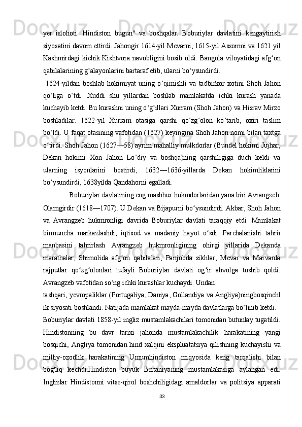 yer   islohoti.   Hindiston   bugun"   va   boshqalar.   Boburiylar   davlatini   kengaytirish
siyosatini davom ettirdi. Jahongir   1614 - yil   Mevarni,   1615 - yil   Assomni va   1621   yil
Kashmirdagi kichik Kishtvora navobligini bosib oldi. Bangola viloyatidagi afg onʻ
qabilalarining g alayonlarini bartaraf etib, ularni bo ysundirdi.  	
ʻ ʻ
  1624 - yildan   boshlab   hokimiyat   uning   o qimishli   va   tadbirkor   xotini   Shoh   Jahon	
ʻ
qo liga   o tdi.   Xuddi   shu   yillardan   boshlab   mamlakatda   ichki   kurash   yanada	
ʻ ʻ
kuchayib ketdi. Bu kurashni uning o g illari Xurram (Shoh Jahon) va Hisrav Mirzo	
ʻ ʻ
boshladilar.   1622 - yil   Xurram   otasiga   qarshi   qo zg olon   ko tarib,   oxiri   taslim	
ʻ ʻ ʻ
bo ldi. U faqat otasining vafotidan (	
ʻ 1627 )  keyingina Shoh Jahon nomi bilan taxtga
o tirdi. Shoh Jahon (1627—58) ayrim mahalliy mulkdorlar (Bundel hokimi Jujhar,
ʻ
Dekan   hokimi   Xon   Jahon   Lo diy   va   boshqa)ning   qarshiligiga   duch   keldi   va	
ʻ
ularning   isyonlarini   bostirdi,   1632 — 1636 - yillarda   Dekan   hokimliklarini
bo ysundirdi,	
ʻ   1638 yilda   Qandahorni egalladi.         
  Boburiylar davlatining eng mashhur hukmdorlaridan yana biri Avrangzeb 
Olamgirdir (1618—1707). U Dekan va Bijapurni bo ysundirdi. Akbar, Shoh Jahon	
ʻ
va   Avrangzeb   hukmronligi   davrida   Boburiylar   davlati   taraqqiy   etdi.   Mamlakat
birmuncha   markazlashdi,   iqtisod   va   madaniy   hayot   o sdi.   Parchalanishi  	
ʻ tahrir
manbasini   tahrirlash   Avrangzeb   hukmronligining   ohirgi   yillarida   Dekanda
marathalar,   Shimolida   afg on   qabilalari,   Panjobda   sikhlar,   Mevar   va   Marvarda	
ʻ
rajputlar   qo zg olonlari   tufayli   Boburiylar   davlati   og ir   ahvolga   tushib   qoldi.	
ʻ ʻ ʻ
Avrangzeb   vafotidan so ng ichki kurashlar kuchaydi. Undan 	
ʻ
tashqari,   yevropaliklar   ( Portugaliya ,   Daniya ,   Gollandiya   va   Angliya) ningbosqinchl
ik siyosati boshlandi. Natijada mamlakat mayda-mayda davlatlarga bo linib ketdi. 	
ʻ
Boburiylar davlati   1858 - yil   ingliz mustamlakachilari tomonidan butunlay tugatildi.
Hindistonning   bu   davr   tarixi   jahonda   mustamlakachilik   harakatining   yangi
bosqichi,   Angliya tomonidan hind xalqini  ekspluatatsiya  qilishning kuchayishi  va
milliy-ozodlik   harakatining   Umumhindiston   miqyosida   keng   tarqalishi   bilan
bog'liq   kechdi.Hindiston   buyuk   Britaniyaning   mustamlakasiga   aylangan   edi.
Inglizlar   Hindistonni   vitse-qirol   boshchiligidagi   amaldorlar   va   politsiya   apparati
33  
  