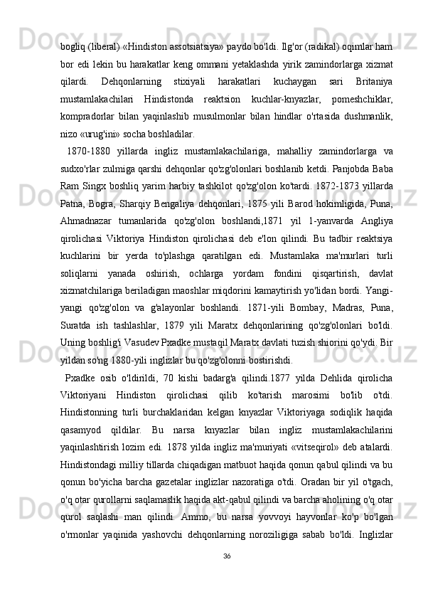 bogliq (liberal) «Hindiston assotsiatsiya» paydo bo'ldi. Ilg'or (radikal) oqimlar ham
bor  edi  lekin  bu  harakatlar  keng  ommani  yetaklashda  yirik  zamindorlarga  xizmat
qilardi.   Dehqonlarning   stixiyali   harakatlari   kuchaygan   sari   Britaniya
mustamlakachilari   Hindistonda   reaktsion   kuchlar-knyazlar,   pomeshchiklar,
kompradorlar   bilan   yaqinlashib   musulmonlar   bilan   hindlar   o'rtasida   dushmanlik,
nizo «urug'ini» socha boshladilar.       
  1870-1880   yillarda   ingliz   mustamlakachilariga,   mahalliy   zamindorlarga   va
sudxo'rlar zulmiga qarshi dehqonlar qo'zg'olonlari boshlanib ketdi. Panjobda Baba
Ram  Singx  boshliq  yarim   harbiy  tashkilot   qo'zg'olon   ko'tardi.  1872-1873  yillarda
Patna,   Bogra,   Sharqiy   Bengaliya   dehqonlari,   1875   yili   Barod   hokimligida,   Puna,
Ahmadnazar   tumanlarida   qo'zg'olon   boshlandi,1871   yil   1-yanvarda   Angliya
qirolichasi   Viktoriya   Hindiston   qirolichasi   deb   e'lon   qilindi.   Bu   tadbir   reaktsiya
kuchlarini   bir   yerda   to'plashga   qaratilgan   edi.   Mustamlaka   ma'murlari   turli
soliqlarni   yanada   oshirish,   ochlarga   yordam   fondini   qisqartirish,   davlat
xizmatchilariga beriladigan maoshlar miqdorini kamaytirish yo'lidan bordi. Yangi-
yangi   qo'zg'olon   va   g'alayonlar   boshlandi.   1871-yili   Bombay,   Madras,   Puna,
Suratda   ish   tashlashlar,   1879   yili   Maratx   dehqonlarining   qo'zg'olonlari   bo'ldi.
Uning boshlig'i Vasudev Pxadke mustaqil Maratx davlati tuzish shiorini qo'ydi. Bir
yildan so'ng 1880-yili inglizlar bu qo'zg'olonni bostirishdi.        
  Pxadke   osib   o'ldirildi,   70   kishi   badarg'a   qilindi.1877   yilda   Dehlida   qirolicha
Viktoriyani   Hindiston   qirolichasi   qilib   ko'tarish   marosimi   bo'lib   o'tdi.
Hindistonning   turli   burchaklaridan   kelgan   knyazlar   Viktoriyaga   sodiqlik   haqida
qasamyod   qildilar.   Bu   narsa   knyazlar   bilan   ingliz   mustamlakachilarini
yaqinlashtirish   lozim   edi.   1878   yilda   ingliz   ma'muriyati   «vitseqirol»   deb   atalardi.
Hindistondagi milliy tillarda chiqadigan matbuot haqida qonun qabul qilindi va bu
qonun   bo'yicha   barcha   gazetalar   inglizlar   nazoratiga   o'tdi.   Oradan   bir   yil   o'tgach,
o'q otar qurollarni saqlamaslik haqida akt-qabul qilindi va barcha aholining o'q otar
qurol   saqlashi   man   qilindi.   Ammo,   bu   narsa   yovvoyi   hayvonlar   ko'p   bo'lgan
o'rmonlar   yaqinida   yashovchi   dehqonlarning   noroziligiga   sabab   bo'ldi.   Inglizlar
36  
  