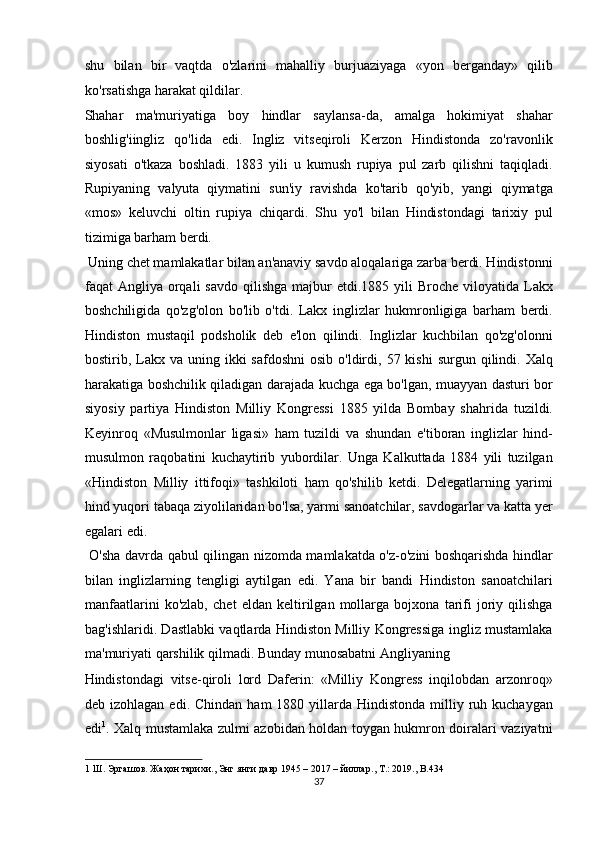 shu   bilan   bir   vaqtda   o'zlarini   mahalliy   burjuaziyaga   «yon   berganday»   qilib
ko'rsatishga harakat qildilar. 
Shahar   ma'muriyatiga   boy   hindlar   saylansa-da,   amalga   hokimiyat   shahar
boshlig'iingliz   qo'lida   edi.   Ingliz   vitseqiroli   Kerzon   Hindistonda   zo'ravonlik
siyosati   o'tkaza   boshladi.   1883   yili   u   kumush   rupiya   pul   zarb   qilishni   taqiqladi.
Rupiyaning   valyuta   qiymatini   sun'iy   ravishda   ko'tarib   qo'yib,   yangi   qiymatga
«mos»   keluvchi   oltin   rupiya   chiqardi.   Shu   yo'l   bilan   Hindistondagi   tarixiy   pul
tizimiga barham berdi. 
 Uning chet mamlakatlar bilan an'anaviy savdo aloqalariga zarba berdi. Hindistonni
faqat  Angliya  orqali   savdo  qilishga  majbur   etdi.1885 yili   Broche  viloyatida  Lakx
boshchiligida   qo'zg'olon   bo'lib   o'tdi.   Lakx   inglizlar   hukmronligiga   barham   berdi.
Hindiston   mustaqil   podsholik   deb   e'lon   qilindi.   Inglizlar   kuchbilan   qo'zg'olonni
bostirib, Lakx va  uning ikki   safdoshni   osib  o'ldirdi,  57 kishi  surgun  qilindi.  Xalq
harakatiga boshchilik qiladigan darajada kuchga ega bo'lgan, muayyan dasturi bor
siyosiy   partiya   Hindiston   Milliy   Kongressi   1885   yilda   Bombay   shahrida   tuzildi.
Keyinroq   «Musulmonlar   ligasi»   ham   tuzildi   va   shundan   e'tiboran   inglizlar   hind-
musulmon   raqobatini   kuchaytirib   yubordilar.   Unga   Kalkuttada   1884   yili   tuzilgan
«Hindiston   Milliy   ittifoqi»   tashkiloti   ham   qo'shilib   ketdi.   Delegatlarning   yarimi
hind yuqori tabaqa ziyolilaridan bo'lsa, yarmi sanoatchilar, savdogarlar va katta yer
egalari edi.          
  O'sha davrda qabul qilingan nizomda mamlakatda o'z-o'zini boshqarishda hindlar
bilan   inglizlarning   tengligi   aytilgan   edi.   Yana   bir   bandi   Hindiston   sanoatchilari
manfaatlarini   ko'zlab,   chet   eldan   keltirilgan   mollarga   bojxona   tarifi   joriy   qilishga
bag'ishlaridi. Dastlabki vaqtlarda Hindiston Milliy Kongressiga ingliz mustamlaka
ma'muriyati qarshilik qilmadi. Bunday munosabatni Angliyaning 
Hindistondagi   vitse-qiroli   lord   Daferin:   «Milliy   Kongress   inqilobdan   arzonroq»
deb izohlagan  edi.  Chindan  ham  1880  yillarda  Hindistonda  milliy ruh kuchaygan
edi 1
. Xalq mustamlaka zulmi azobidan holdan toygan hukmron doiralari vaziyatni
1   Ш .  Эргашов .  Жаҳон   тарихи .,  Энг   янги   давр  1945 – 2017 –  йиллар .,  Т .: 2019., B.434  
37