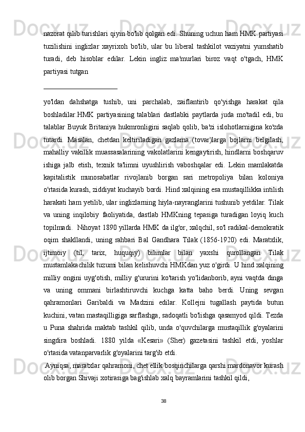 nazorat qilib turishlari qiyin bo'lib qolgan edi. Shuning uchun ham HMK partiyasi
tuzilishini   inglizlar   xayrixoh   bo'lib,   ular   bu   liberal   tashkilot   vaziyatni   yumshatib
turadi,   deb   hisoblar   edilar.   Lekin   ingliz   ma'murlari   biroz   vaqt   o'tgach,   HMK
partiyasi tutgan 
 
yo'ldan   dahshatga   tushib,   uni   parchalab,   zaiflantirib   qo'yishga   harakat   qila
boshladilar.HMK   partiyasining   talablari   dastlabki   paytlarda   juda   mo'tadil   edi,   bu
talablar Buyuk Britaniya hukmronligini saqlab  qolib, ba'zi  islohotlarnigina ko'zda
tutardi.   Masalan,   chetdan   keltiriladigan   gazlama   (tovar)larga   bojlarni   belgilash,
mahalliy vakillik muassasalarining vakolatlarini kengaytirish, hindlarni boshqaruv
ishiga   jalb   etish,   texnik   ta'limni   uyushlirish   vaboshqalar   edi.   Lekin   mamlakatda
kapitalistik   munosabatlar   rivojlanib   borgan   sari   metropoliya   bilan   koloniya
o'rtasida kurash, ziddiyat kuchayib bordi.  Hind xalqining esa mustaqillikka intilish
harakati ham yetilib, ular inglizlarning hiyla-nayranglarini tushunib yetdilar. Tilak
va   uning   inqilobiy   faoliyatida,   dastlab   HMKning   tepasiga   turadigan   loyiq   kuch
topilmadi.  Nihoyat 1890 yillarda HMK da ilg'or, xalqchil, so'l radikal-demokratik
oqim   shakllandi,   uning   rahbari   Bal   Gandhara   Tilak   (1856-1920)   edi.   Maratxlik,
ijtimoiy   (til,   tarix,   huquqiy)   bilimlar   bilan   yaxshi   qurollangan   Tilak
mustamlakachilik tuzumi bilan kelishuvchi HMKdan yuz o'girdi. U hind xalqining
milliy   ongini   uyg'otish,   milliy   g'ururini   ko'tarish   yo'lidanborib,   ayni   vaqtda   dinga
va   uning   ommani   birlashtiruvchi   kuchga   katta   baho   berdi.   Uning   sevgan
qahramonlari   Garibaldi   va   Madzini   edilar.   Kollejni   tugallash   paytida   butun
kuchini, vatan mastaqilligiga sarflashga, sadoqatli bo'lishga qasamyod qildi. Tezda
u   Puna   shahrida   maktab   tashkil   qilib,   unda   o'quvchilarga   mustaqillik   g'oyalarini
singdira   boshladi.   1880   yilda   «Kesari»   (Sher)   gazetasini   tashkil   etdi,   yoshlar
o'rtasida vatanparvarlik g'oyalarini targ'ib etdi.            
 Ayniqsa, maratxlar qahramoni, chet ellik bosqinchilarga qarshi mardonavor kurash
olib borgan Shivaji xotirasiga bag'ishlab xalq bayramlarini tashkil qildi, 
38  
  