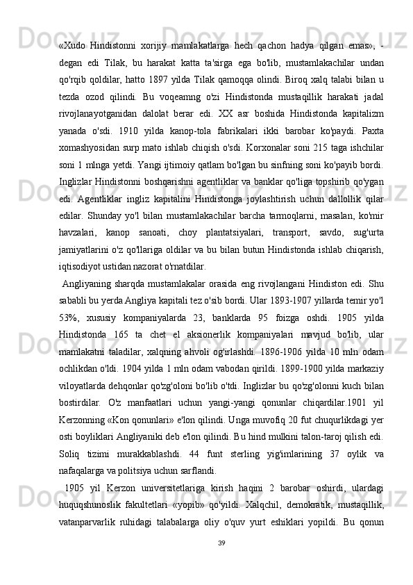 «Xudo   Hindistonni   xorijiy   mamlakatlarga   hech   qachon   hadya   qilgan   emas»,   -
degan   edi   Tilak,   bu   harakat   katta   ta'sirga   ega   bo'lib,   mustamlakachilar   undan
qo'rqib   qoldilar,   hatto 1897 yilda Tilak qamoqqa  olindi. Biroq xalq talabi  bilan u
tezda   ozod   qilindi.   Bu   voqeamng   o'zi   Hindistonda   mustaqillik   harakati   jadal
rivojlanayotganidan   dalolat   berar   edi.   XX   asr   boshida   Hindistonda   kapitalizm
yanada   o'sdi.   1910   yilda   kanop-tola   fabrikalari   ikki   barobar   ko'paydi.   Paxta
xomashyosidan surp mato ishlab chiqish o'sdi. Korxonalar soni 215 taga ishchilar
soni 1 mlnga yetdi. Yangi ijtimoiy qatlam bo'lgan bu sinfning soni ko'payib bordi.
Inglizlar Hindistonni boshqarishni agentliklar va banklar qo'liga topshirib qo'ygan
edi.   Agentliklar   ingliz   kapitalini   Hindistonga   joylashtirish   uchun   dallollik   qilar
edilar.   Shunday   yo'l   bilan   mustamlakachilar   barcha   tarmoqlarni,   masalan,   ko'mir
havzalari,   kanop   sanoati,   choy   plantatsiyalari,   transport,   savdo,   sug'urta
jamiyatlarini  o'z qo'llariga oldilar  va bu bilan butun Hindistonda ishlab chiqarish,
iqtisodiyot ustidan nazorat o'rnatdilar.         
  Angliyaning   sharqda   mustamlakalar   orasida   eng   rivojlangani   Hindiston   edi.   Shu
sababli bu yerda Angliya kapitali tez o'sib bordi. Ular 1893-1907 yillarda temir yo'l
53%,   xususiy   kompaniyalarda   23,   banklarda   95   foizga   oshdi.   1905   yilda
Hindistonda   165   ta   chet   el   aksionerlik   kompaniyalari   mavjud   bo'lib,   ular
mamlakatni   taladilar,   xalqning   ahvoli   og'irlashdi.   1896-1906   yilda   10   mln   odam
ochlikdan o'ldi. 1904 yilda 1 mln odam vabodan qirildi. 1899-1900 yilda markaziy
viloyatlarda dehqonlar qo'zg'oloni bo'lib o'tdi. Inglizlar bu qo'zg'olonni kuch bilan
bostirdilar.   O'z   manfaatlari   uchun   yangi-yangi   qonunlar   chiqardilar.1901   yil
Kerzonning «Kon qonunlari» e'lon qilindi. Unga muvofiq 20 fut chuqurlikdagi yer
osti boyliklari Angliyaniki deb e'lon qilindi. Bu hind mulkini talon-taroj qilish edi.
Soliq   tizimi   murakkablashdi.   44   funt   sterling   yig'imlarining   37   oylik   va
nafaqalarga va politsiya uchun sarflandi.           
  1905   yil   Kerzon   universitetlariga   kirish   haqini   2   barobar   oshirdi,   ulardagi
huquqshunoslik   fakultetlari   «yopib»   qo'yildi.   Xalqchil,   demokratik,   mustaqillik,
vatanparvarlik   ruhidagi   talabalarga   oliy   o'quv   yurt   eshiklari   yopildi.   Bu   qonun
39  
  